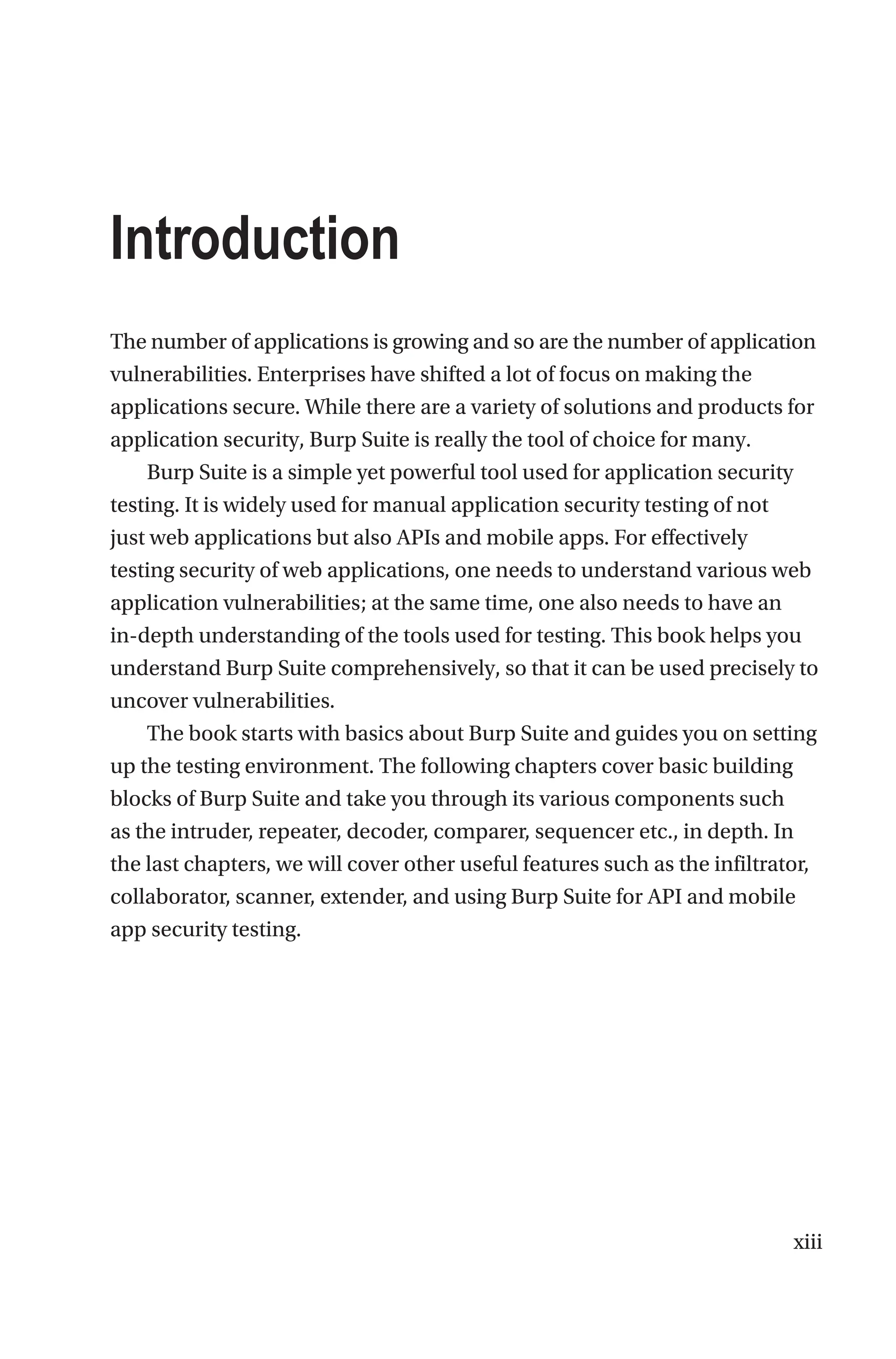 xiii
The number of applications is growing and so are the number of application
vulnerabilities. Enterprises have shifted a lot of focus on making the
applications secure. While there are a variety of solutions and products for
application security, Burp Suite is really the tool of choice for many.
Burp Suite is a simple yet powerful tool used for application security
testing. It is widely used for manual application security testing of not
just web applications but also APIs and mobile apps. For effectively
testing security of web applications, one needs to understand various web
application vulnerabilities; at the same time, one also needs to have an
in-depth understanding of the tools used for testing. This book helps you
understand Burp Suite comprehensively, so that it can be used precisely to
uncover vulnerabilities.
The book starts with basics about Burp Suite and guides you on setting
up the testing environment. The following chapters cover basic building
blocks of Burp Suite and take you through its various components such
as the intruder, repeater, decoder, comparer, sequencer etc., in depth. In
the last chapters, we will cover other useful features such as the infiltrator,
collaborator, scanner, extender, and using Burp Suite for API and mobile
app security testing.
Introduction
 