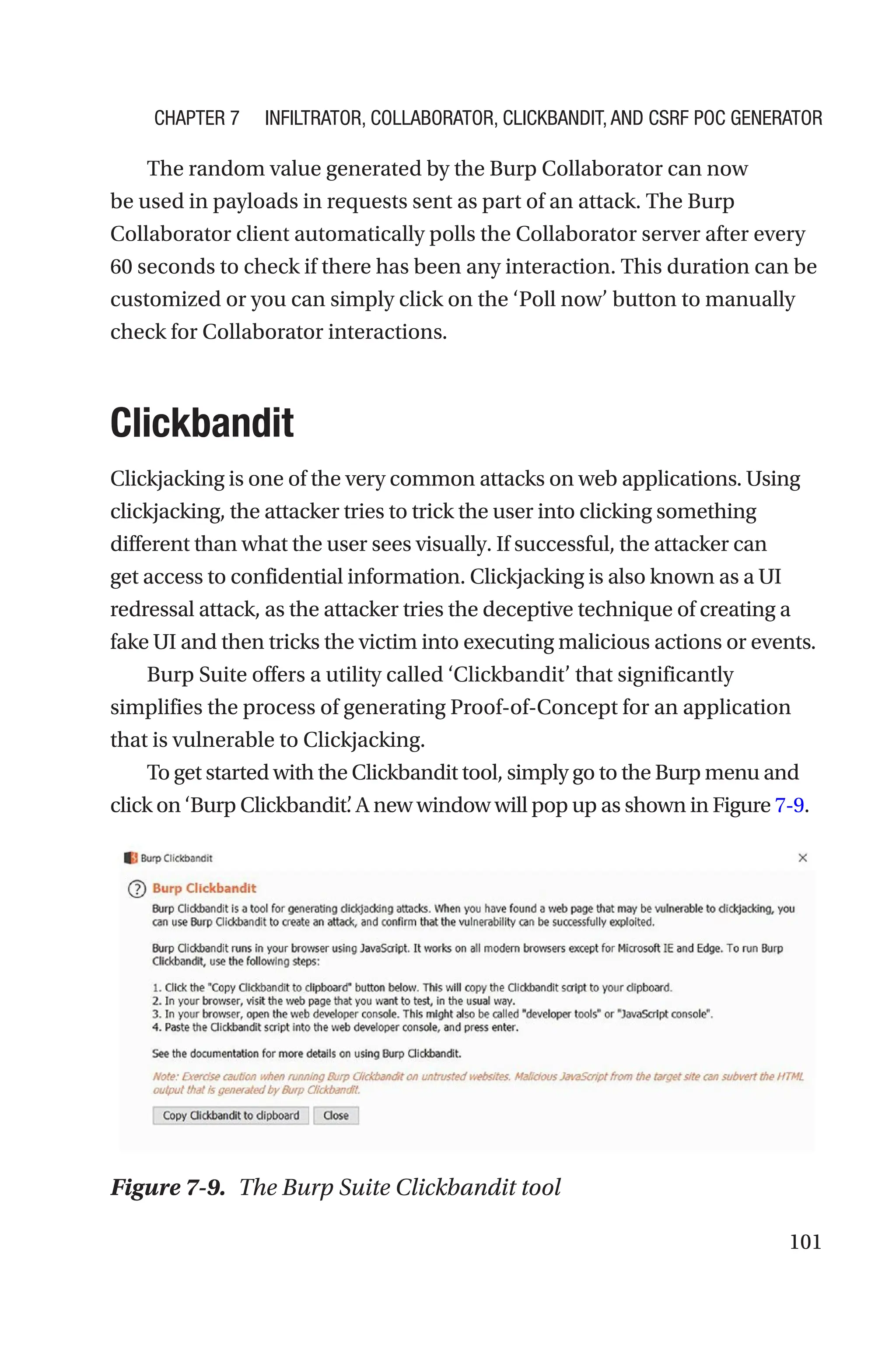 101
The random value generated by the Burp Collaborator can now
be used in payloads in requests sent as part of an attack. The Burp
Collaborator client automatically polls the Collaborator server after every
60 seconds to check if there has been any interaction. This duration can be
customized or you can simply click on the ‘Poll now’ button to manually
check for Collaborator interactions.
Clickbandit
Clickjacking is one of the very common attacks on web applications. Using
clickjacking, the attacker tries to trick the user into clicking something
different than what the user sees visually. If successful, the attacker can
get access to confidential information. Clickjacking is also known as a UI
redressal attack, as the attacker tries the deceptive technique of creating a
fake UI and then tricks the victim into executing malicious actions or events.
Burp Suite offers a utility called ‘Clickbandit’ that significantly
simplifies the process of generating Proof-of-Concept for an application
that is vulnerable to Clickjacking.
To get started with the Clickbandit tool, simply go to the Burp menu and
click on ‘Burp Clickbandit’
. A new window will pop up as shown in Figure 7-9.
Figure 7-9. The Burp Suite Clickbandit tool
Chapter 7 Infiltrator, Collaborator, Clickbandit, and CSRF PoC Generator
 