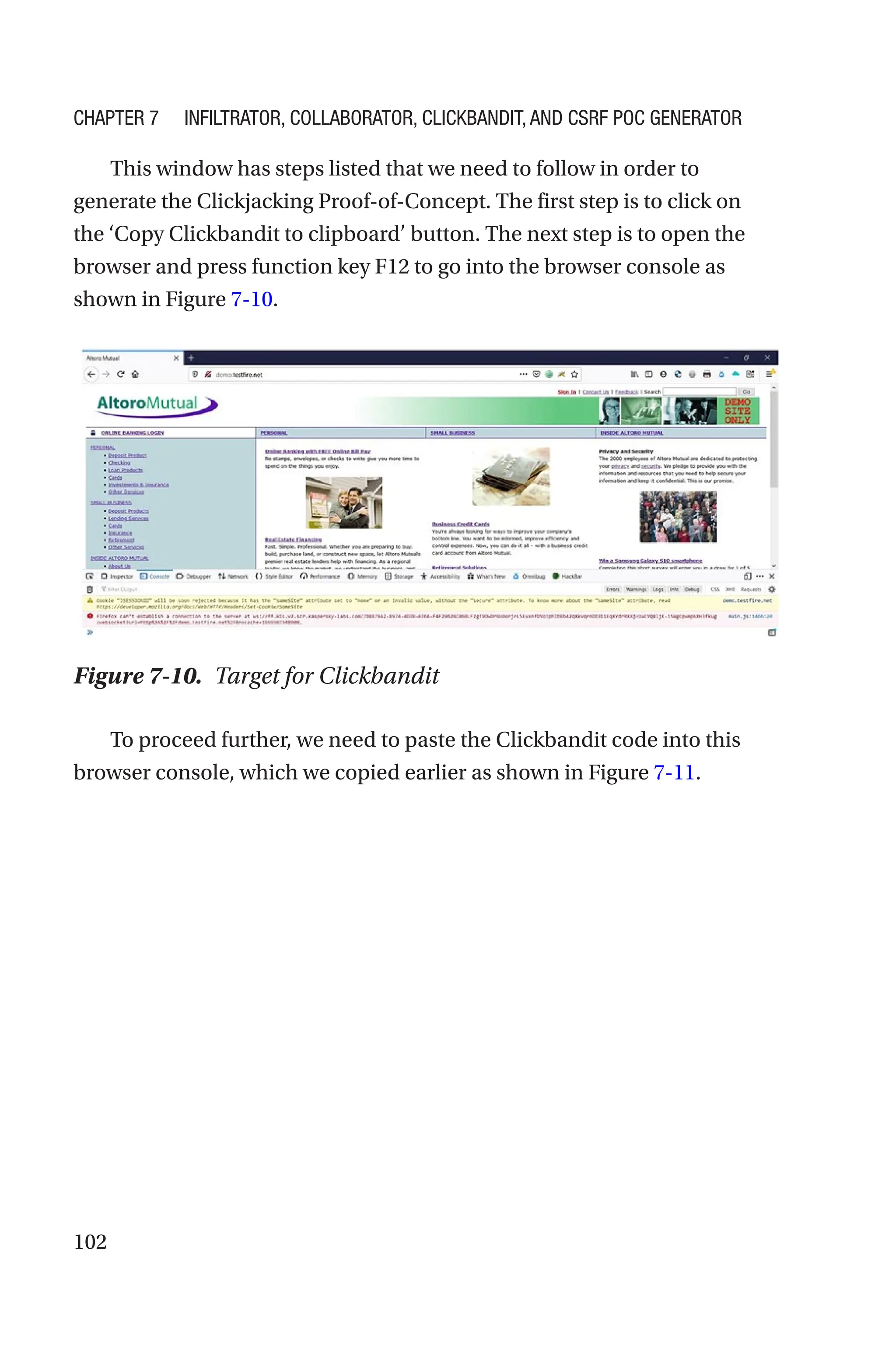 102
This window has steps listed that we need to follow in order to
generate the Clickjacking Proof-of-Concept. The first step is to click on
the ‘Copy Clickbandit to clipboard’ button. The next step is to open the
browser and press function key F12 to go into the browser console as
shown in Figure 7-10.
To proceed further, we need to paste the Clickbandit code into this
browser console, which we copied earlier as shown in Figure 7-11.
Figure 7-10. Target for Clickbandit
Chapter 7 Infiltrator, Collaborator, Clickbandit, and CSRF PoC Generator
 