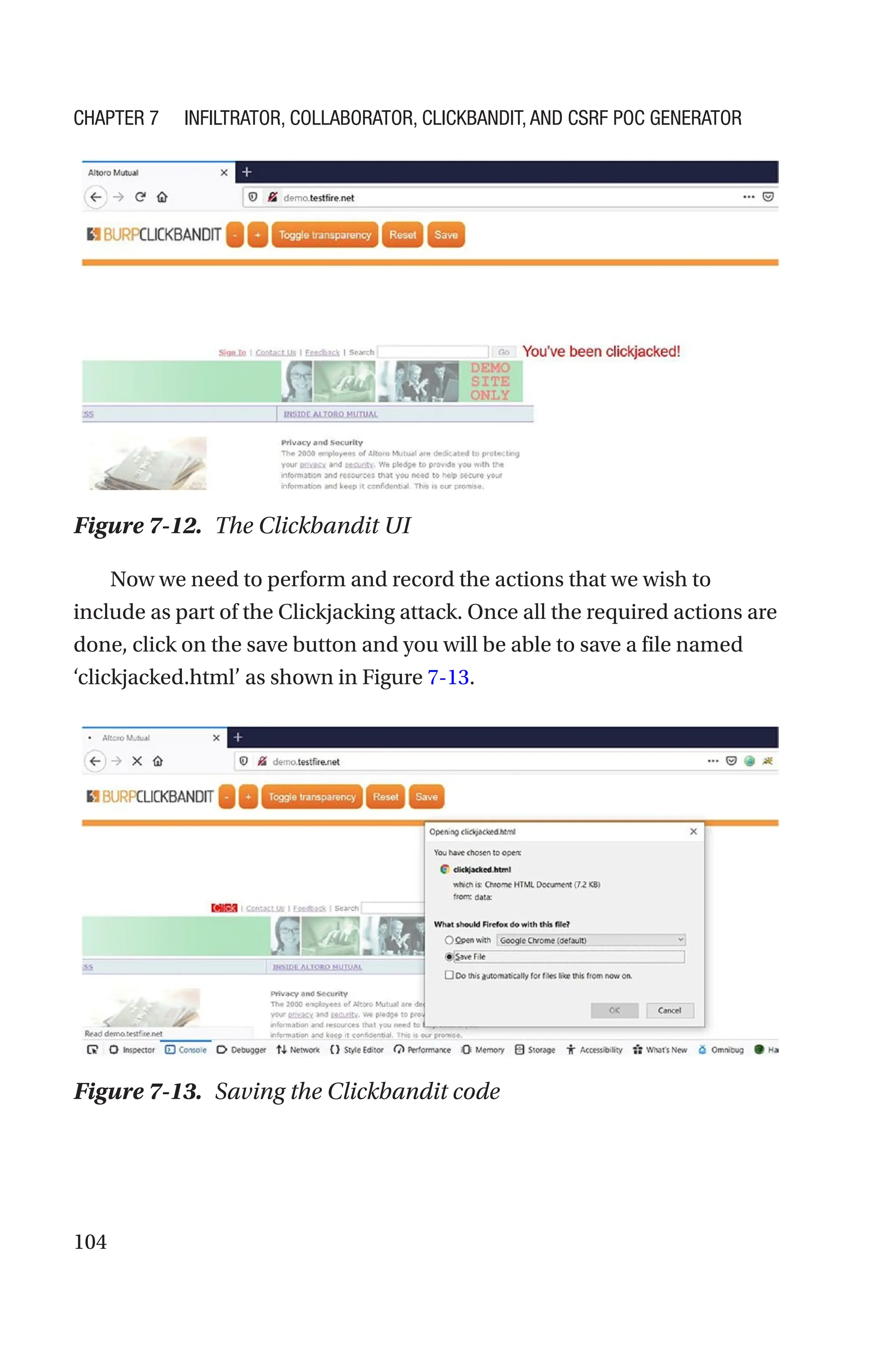 104
Now we need to perform and record the actions that we wish to
include as part of the Clickjacking attack. Once all the required actions are
done, click on the save button and you will be able to save a file named
‘clickjacked.html’ as shown in Figure 7-13.
Figure 7-12. The Clickbandit UI
Figure 7-13. Saving the Clickbandit code
Chapter 7 Infiltrator, Collaborator, Clickbandit, and CSRF PoC Generator
 