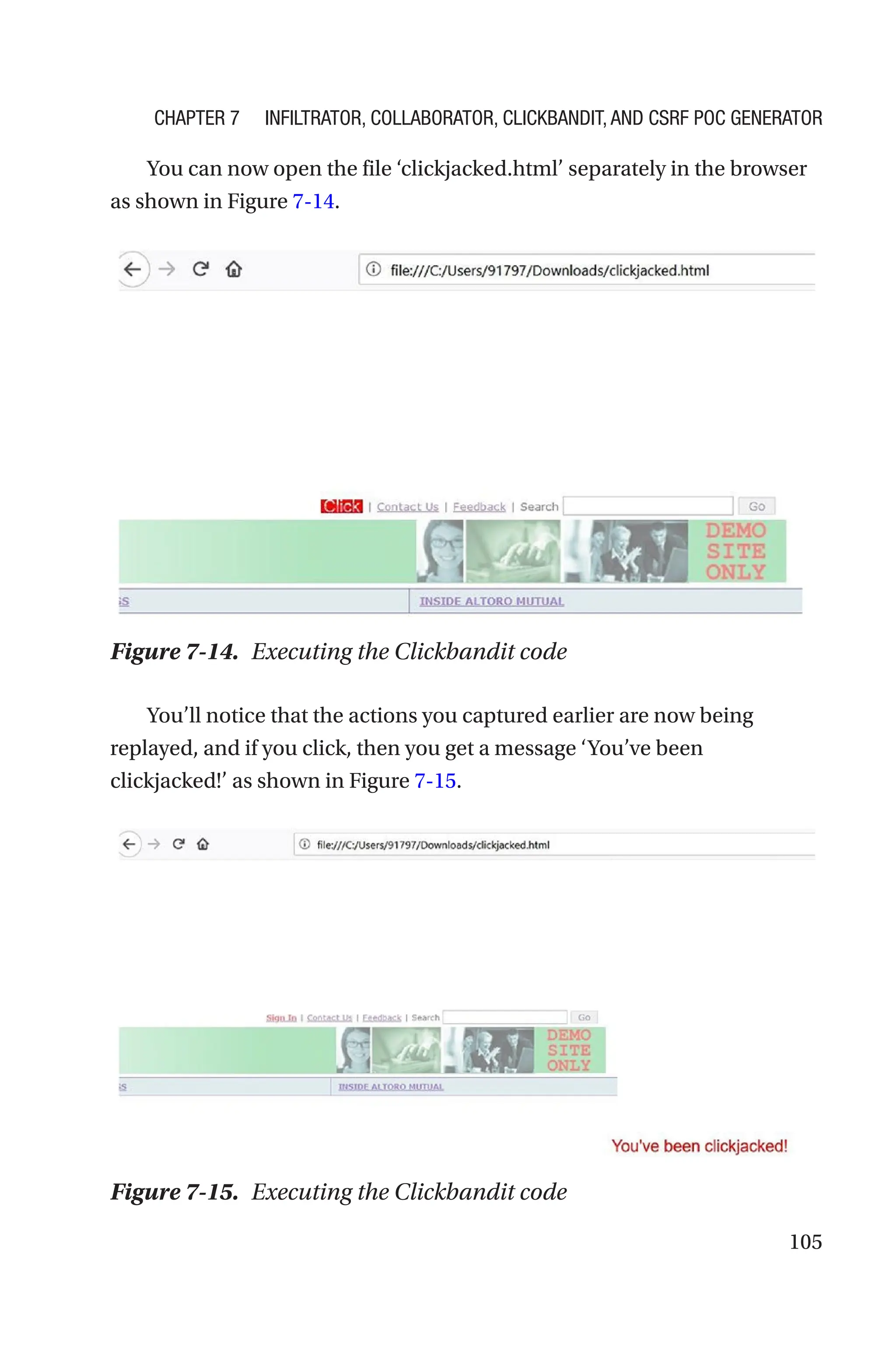 105
You can now open the file ‘clickjacked.html’ separately in the browser
as shown in Figure 7-14.
You’ll notice that the actions you captured earlier are now being
replayed, and if you click, then you get a message ‘You’ve been
clickjacked!’ as shown in Figure 7-15.
Figure 7-14. Executing the Clickbandit code
Figure 7-15. Executing the Clickbandit code
Chapter 7 Infiltrator, Collaborator, Clickbandit, and CSRF PoC Generator
 