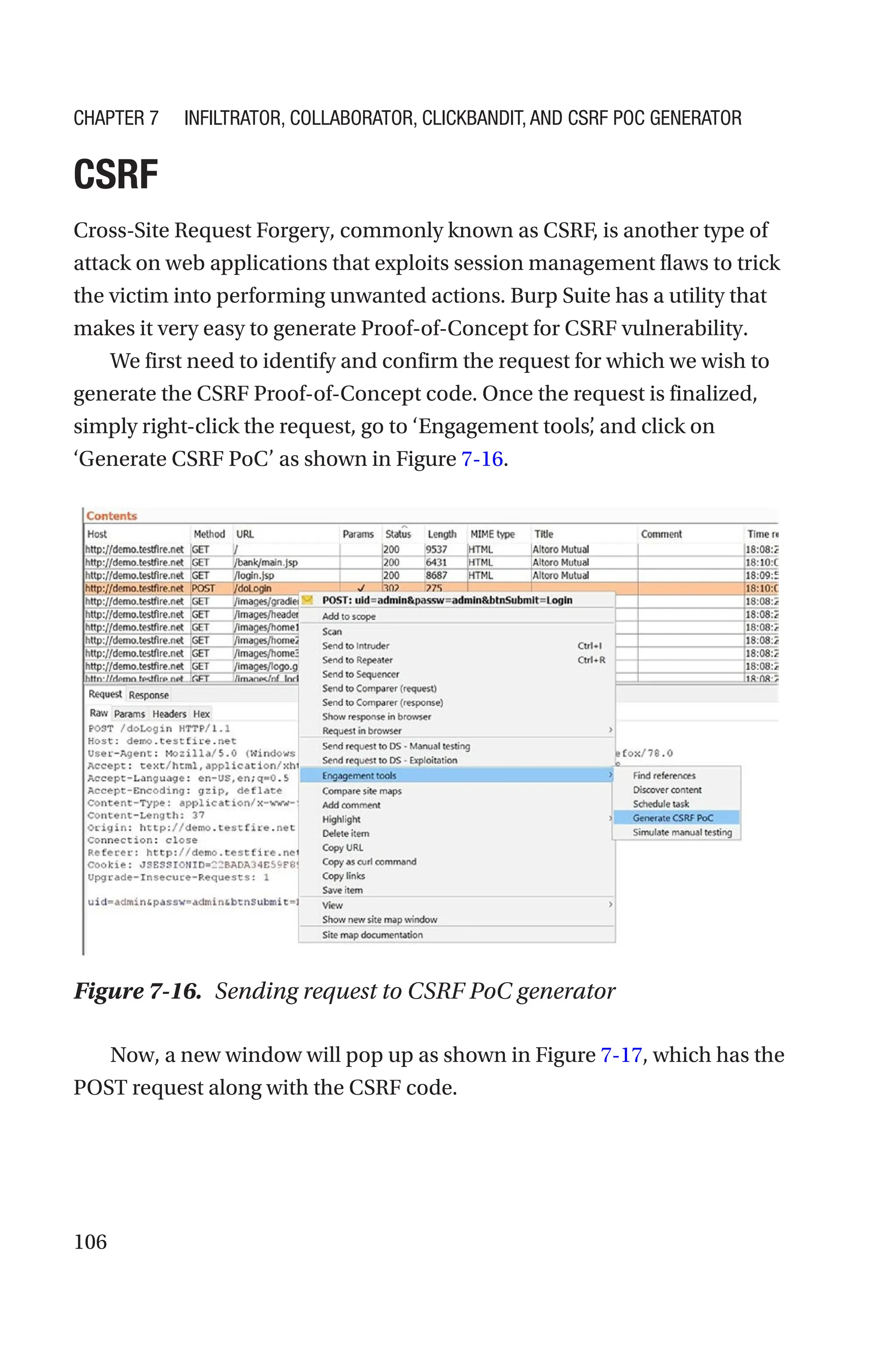 106
CSRF
Cross-Site Request Forgery, commonly known as CSRF, is another type of
attack on web applications that exploits session management flaws to trick
the victim into performing unwanted actions. Burp Suite has a utility that
makes it very easy to generate Proof-of-Concept for CSRF vulnerability.
We first need to identify and confirm the request for which we wish to
generate the CSRF Proof-of-Concept code. Once the request is finalized,
simply right-click the request, go to ‘Engagement tools’
, and click on
‘Generate CSRF PoC’ as shown in Figure 7-16.
Now, a new window will pop up as shown in Figure 7-17, which has the
POST request along with the CSRF code.
Figure 7-16. Sending request to CSRF PoC generator
Chapter 7 Infiltrator, Collaborator, Clickbandit, and CSRF PoC Generator
 