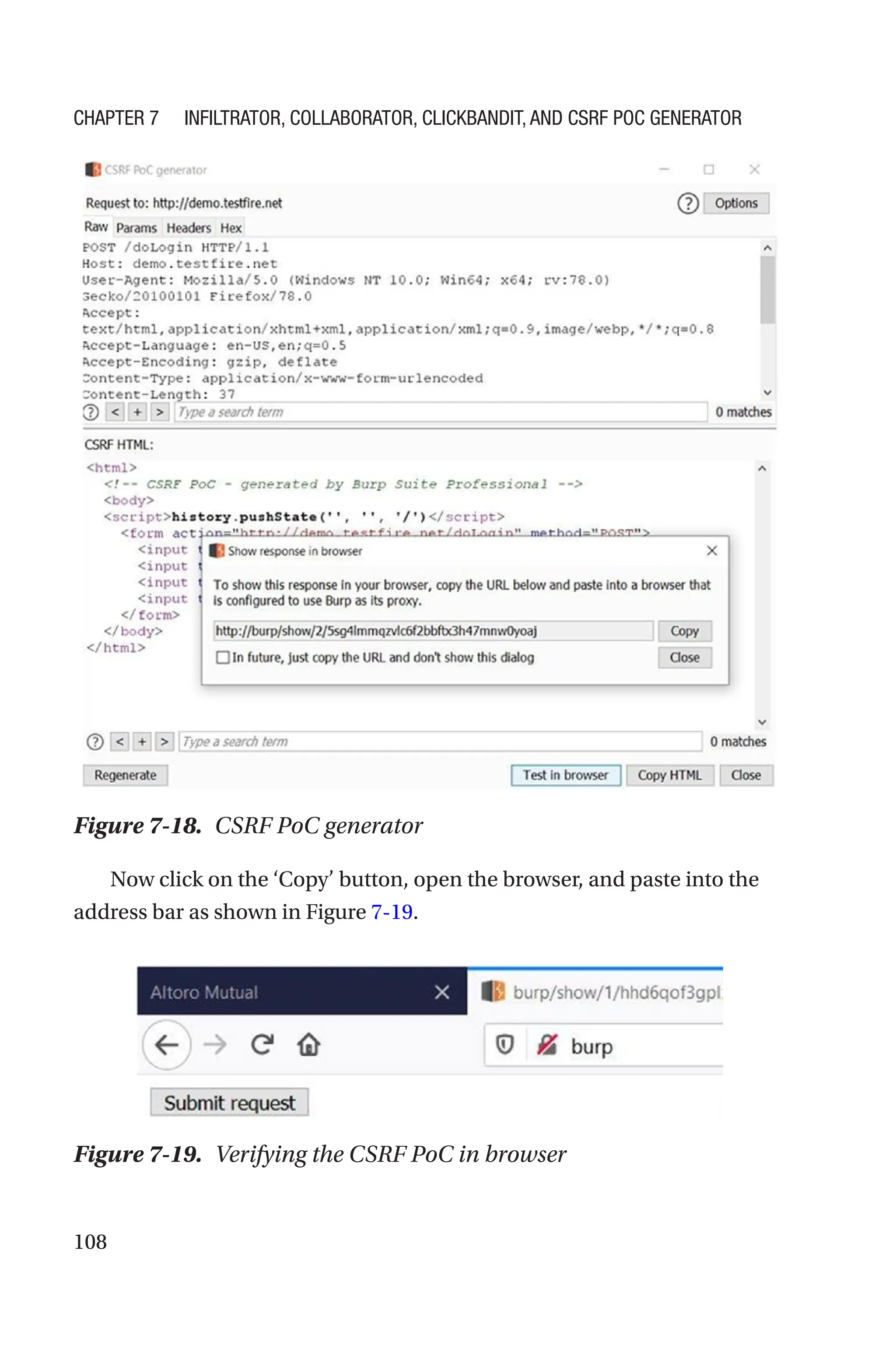 108
Now click on the ‘Copy’ button, open the browser, and paste into the
address bar as shown in Figure 7-19.
Figure 7-18. CSRF PoC generator
Figure 7-19. Verifying the CSRF PoC in browser
Chapter 7 Infiltrator, Collaborator, Clickbandit, and CSRF PoC Generator
 