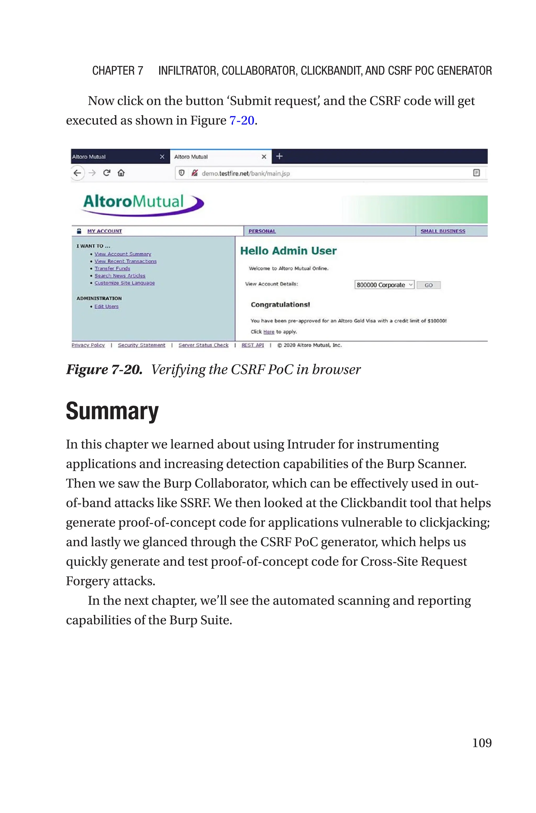 109
Now click on the button ‘Submit request’
, and the CSRF code will get
executed as shown in Figure 7-20.
Summary
In this chapter we learned about using Intruder for instrumenting
applications and increasing detection capabilities of the Burp Scanner.
Then we saw the Burp Collaborator, which can be effectively used in out-­
of-­
band attacks like SSRF. We then looked at the Clickbandit tool that helps
generate proof-of-concept code for applications vulnerable to clickjacking;
and lastly we glanced through the CSRF PoC generator, which helps us
quickly generate and test proof-of-concept code for Cross-Site Request
Forgery attacks.
In the next chapter, we’ll see the automated scanning and reporting
capabilities of the Burp Suite.
Figure 7-20. Verifying the CSRF PoC in browser
Chapter 7 Infiltrator, Collaborator, Clickbandit, and CSRF PoC Generator
 