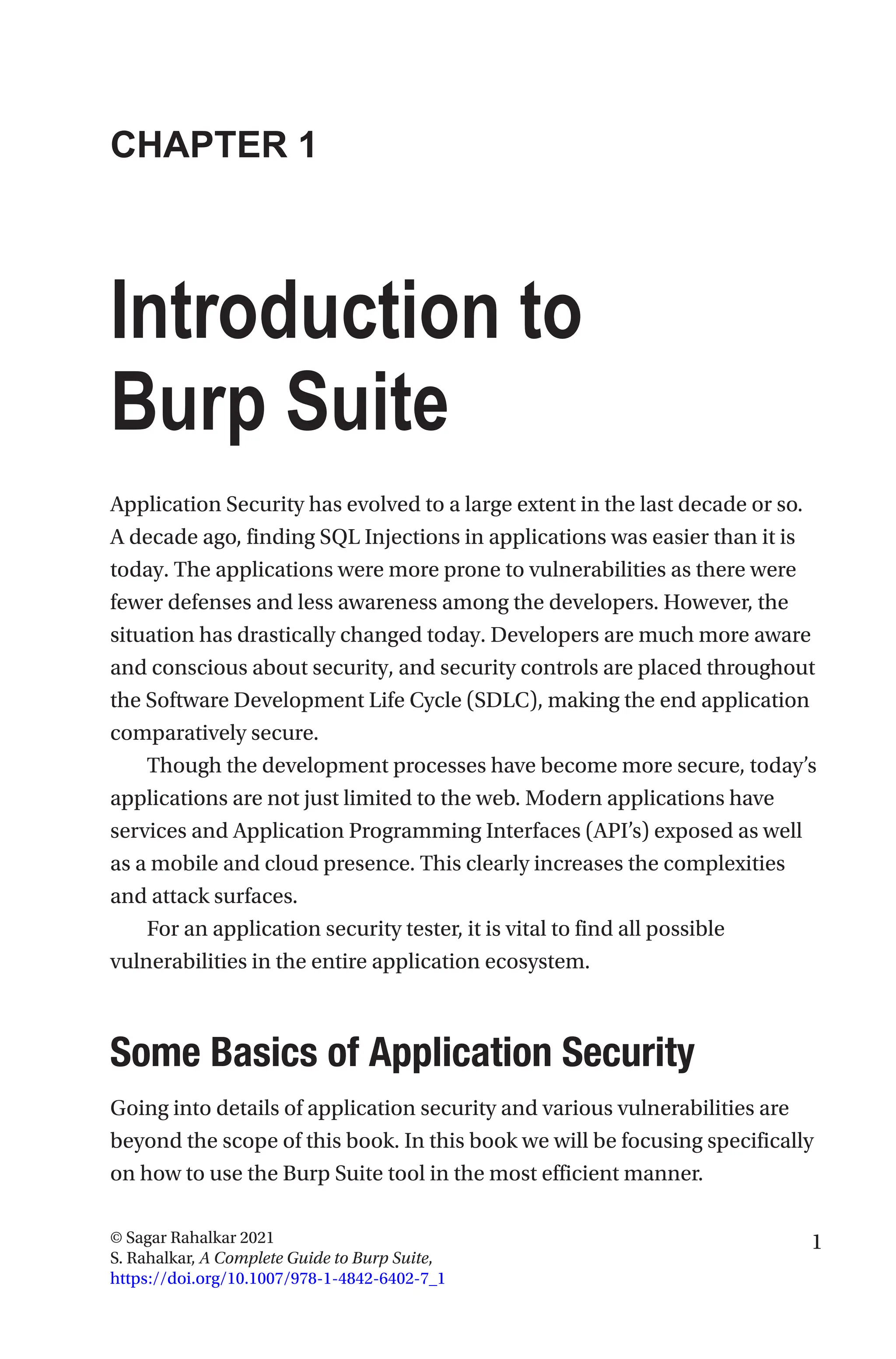1
© Sagar Rahalkar 2021
S. Rahalkar, A Complete Guide to Burp Suite,
https://doi.org/10.1007/978-1-4842-6402-7_1
CHAPTER 1
Introduction to
Burp Suite
Application Security has evolved to a large extent in the last decade or so.
A decade ago, finding SQL Injections in applications was easier than it is
today. The applications were more prone to vulnerabilities as there were
fewer defenses and less awareness among the developers. However, the
situation has drastically changed today. Developers are much more aware
and conscious about security, and security controls are placed throughout
the Software Development Life Cycle (SDLC), making the end application
comparatively secure.
Though the development processes have become more secure, today’s
applications are not just limited to the web. Modern applications have
services and Application Programming Interfaces (API’s) exposed as well
as a mobile and cloud presence. This clearly increases the complexities
and attack surfaces.
For an application security tester, it is vital to find all possible
vulnerabilities in the entire application ecosystem.

Some Basics of Application Security
Going into details of application security and various vulnerabilities are
beyond the scope of this book. In this book we will be focusing specifically
on how to use the Burp Suite tool in the most efficient manner.
 