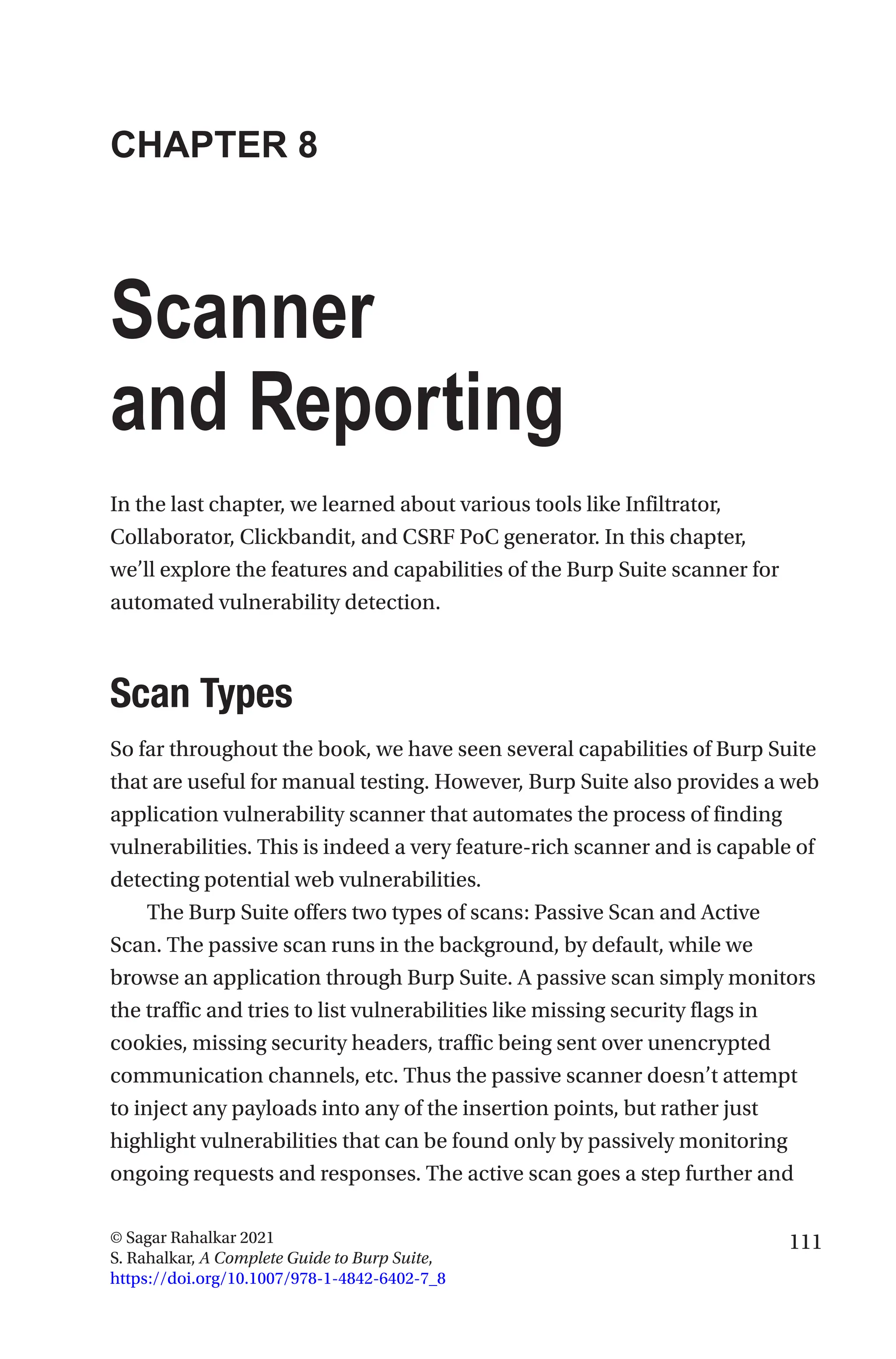 111
© Sagar Rahalkar 2021
S. Rahalkar, A Complete Guide to Burp Suite,
https://doi.org/10.1007/978-1-4842-6402-7_8
CHAPTER 8
Scanner
and Reporting
In the last chapter, we learned about various tools like Infiltrator,
Collaborator, Clickbandit, and CSRF PoC generator. In this chapter,
we’ll explore the features and capabilities of the Burp Suite scanner for
automated vulnerability detection.
Scan Types
So far throughout the book, we have seen several capabilities of Burp Suite
that are useful for manual testing. However, Burp Suite also provides a web
application vulnerability scanner that automates the process of finding
vulnerabilities. This is indeed a very feature-rich scanner and is capable of
detecting potential web vulnerabilities.
The Burp Suite offers two types of scans: Passive Scan and Active
Scan. The passive scan runs in the background, by default, while we
browse an application through Burp Suite. A passive scan simply monitors
the traffic and tries to list vulnerabilities like missing security flags in
cookies, missing security headers, traffic being sent over unencrypted
communication channels, etc. Thus the passive scanner doesn’t attempt
to inject any payloads into any of the insertion points, but rather just
highlight vulnerabilities that can be found only by passively monitoring
ongoing requests and responses. The active scan goes a step further and
 