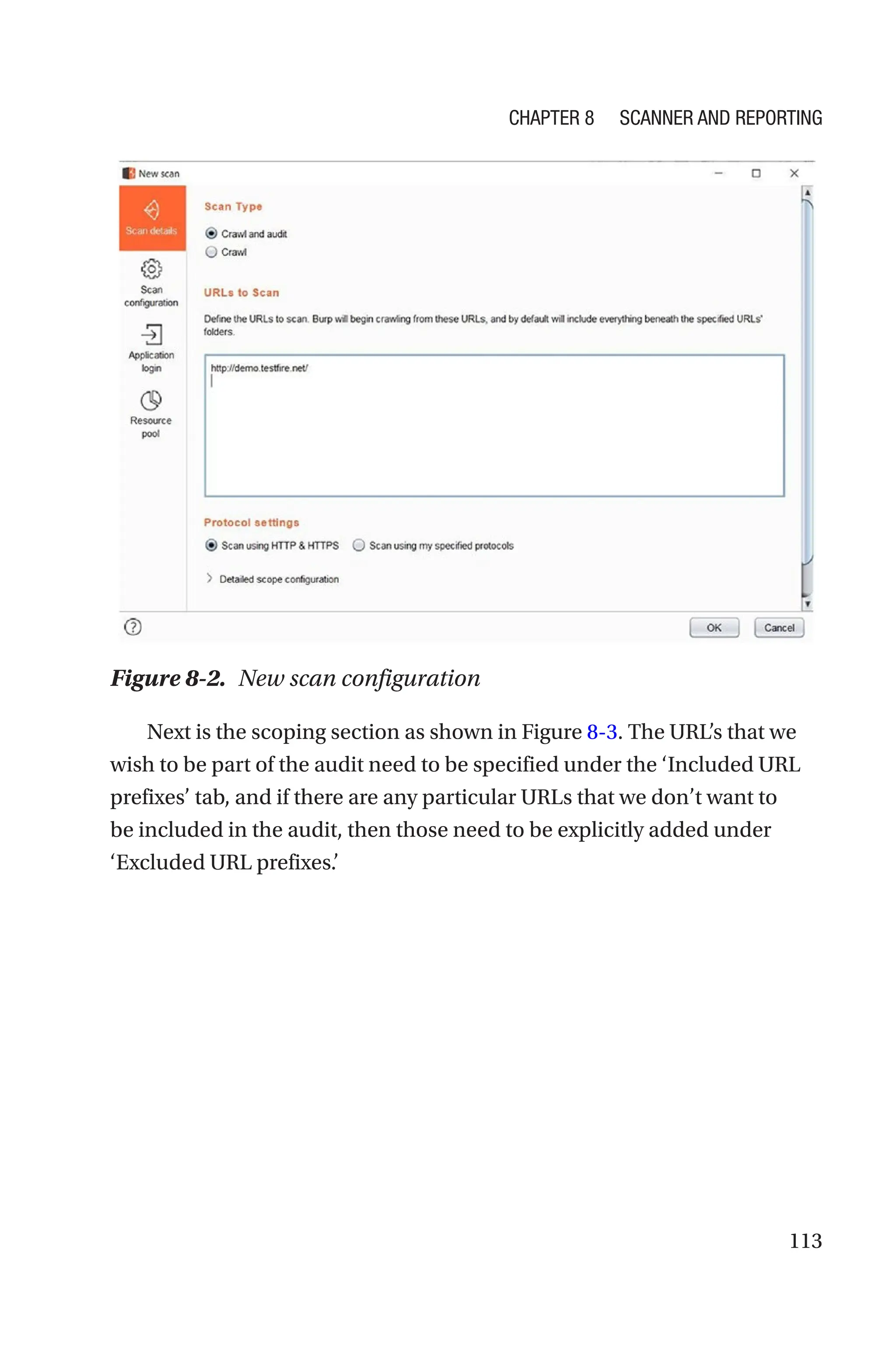 113
Next is the scoping section as shown in Figure 8-3. The URL’s that we
wish to be part of the audit need to be specified under the ‘Included URL
prefixes’ tab, and if there are any particular URLs that we don’t want to
be included in the audit, then those need to be explicitly added under
‘Excluded URL prefixes.’
Figure 8-2. New scan configuration
Chapter 8 Scanner and Reporting
 