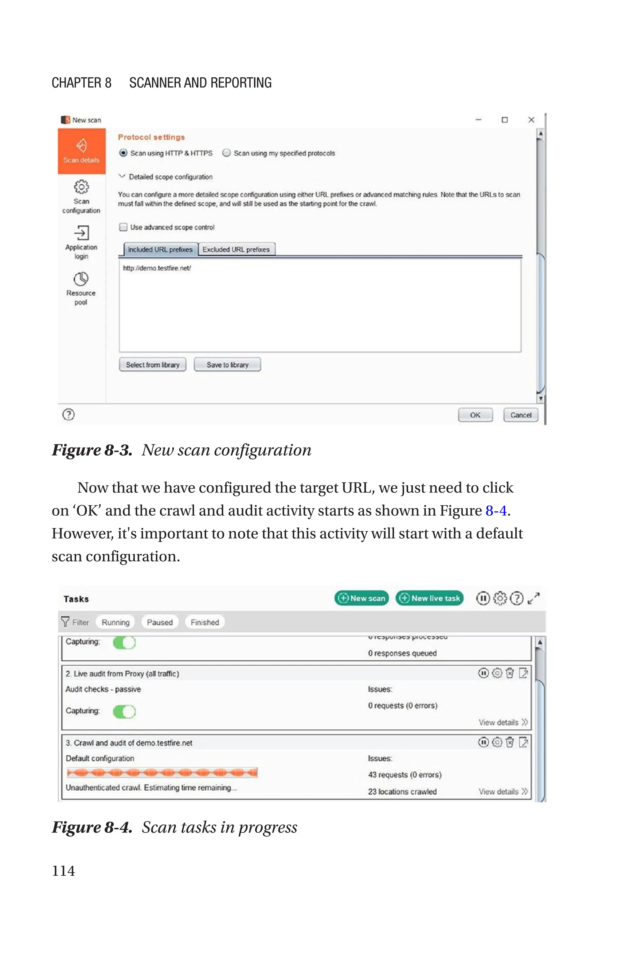 114
Now that we have configured the target URL, we just need to click
on ‘OK’ and the crawl and audit activity starts as shown in Figure 8-4.
However, it's important to note that this activity will start with a default
scan configuration.
Figure 8-3. New scan configuration
Figure 8-4. Scan tasks in progress
Chapter 8 Scanner and Reporting
 