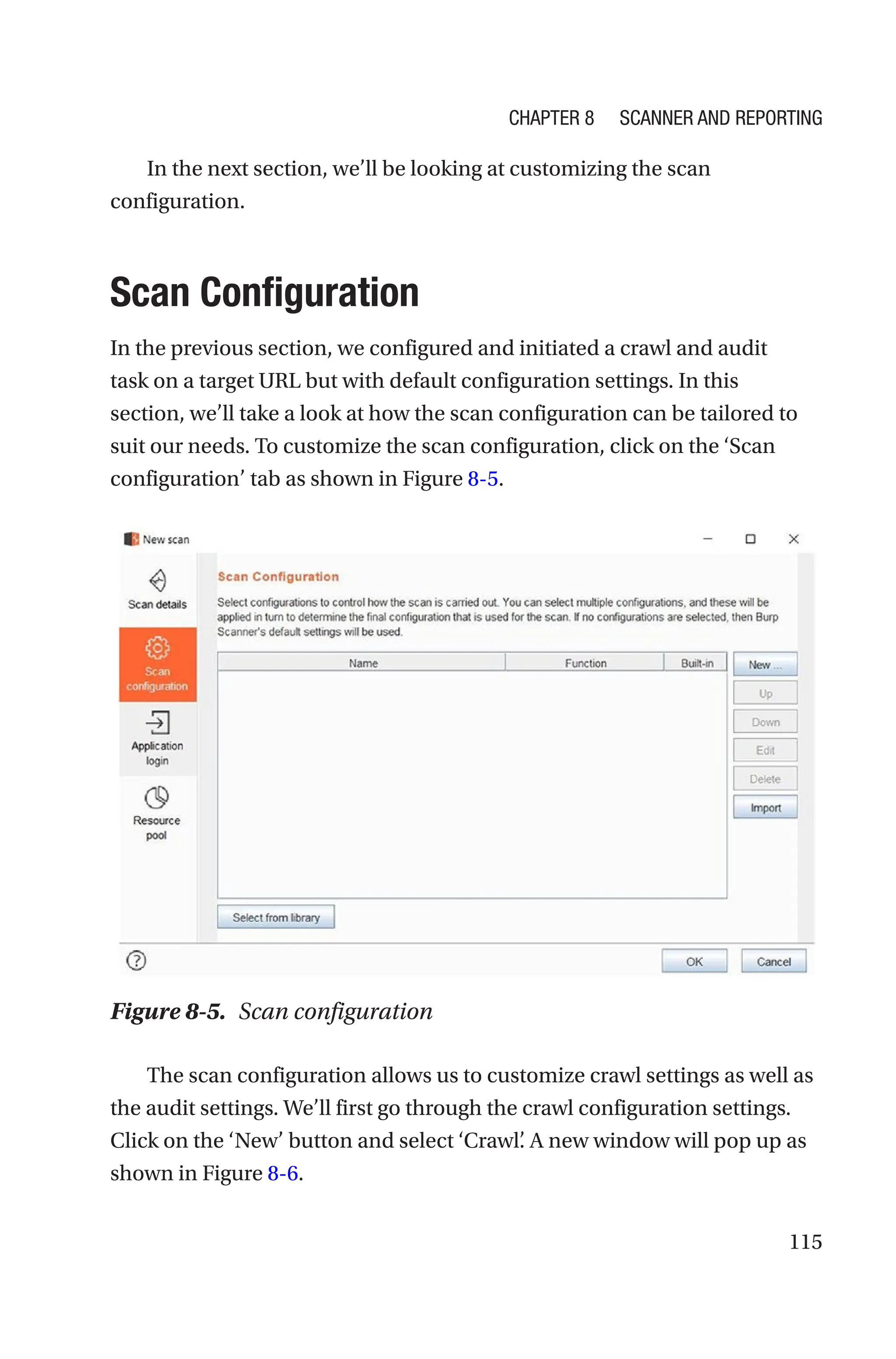 115
In the next section, we’ll be looking at customizing the scan
configuration.
Scan Configuration
In the previous section, we configured and initiated a crawl and audit
task on a target URL but with default configuration settings. In this
section, we’ll take a look at how the scan configuration can be tailored to
suit our needs. To customize the scan configuration, click on the ‘Scan
configuration’ tab as shown in Figure 8-5.
The scan configuration allows us to customize crawl settings as well as
the audit settings. We’ll first go through the crawl configuration settings.
Click on the ‘New’ button and select ‘Crawl’
. A new window will pop up as
shown in Figure 8-6.
Figure 8-5. Scan configuration
Chapter 8 Scanner and Reporting
 