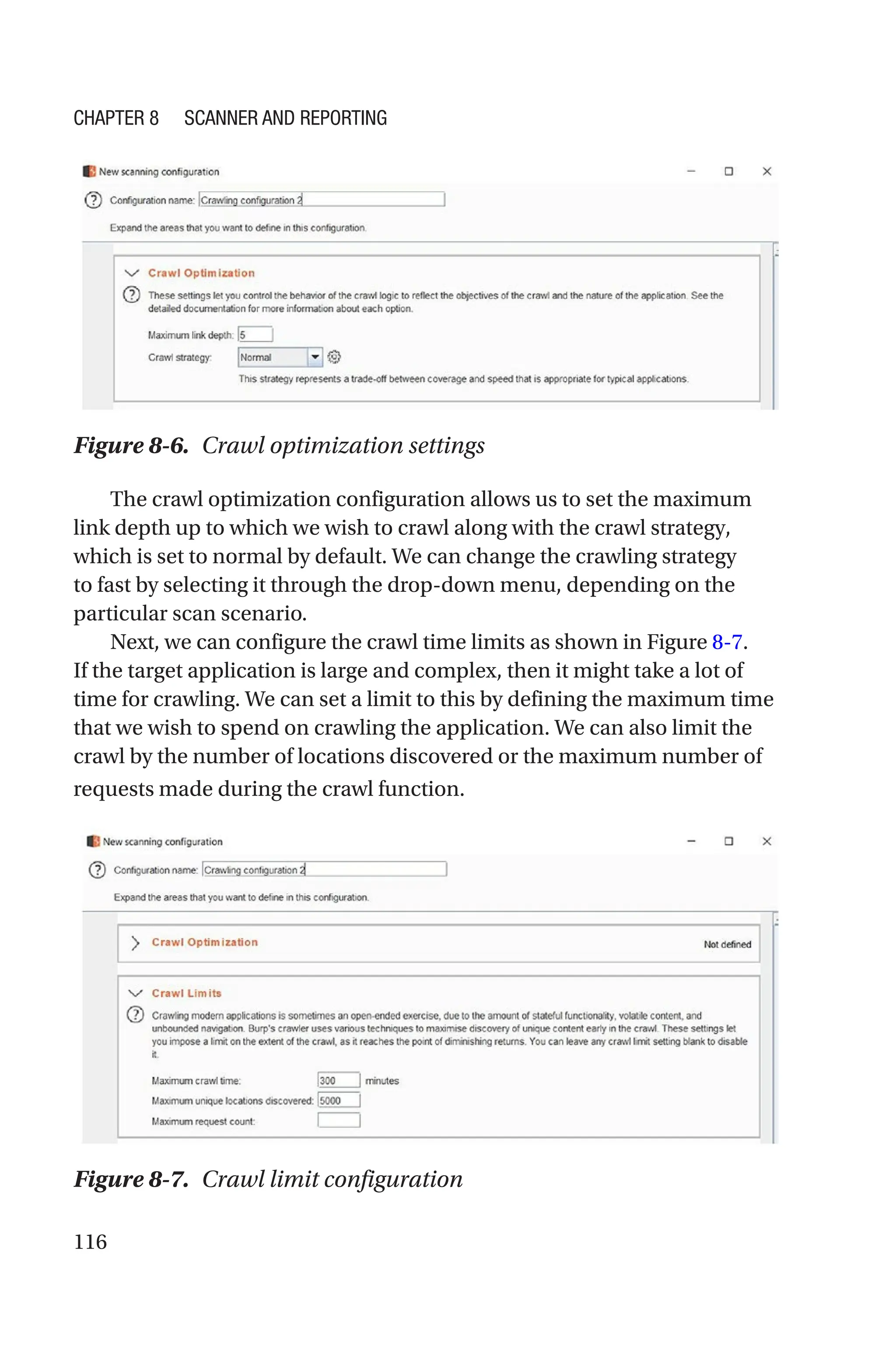 116
The crawl optimization configuration allows us to set the maximum
link depth up to which we wish to crawl along with the crawl strategy,
which is set to normal by default. We can change the crawling strategy
to fast by selecting it through the drop-down menu, depending on the
particular scan scenario.
Next, we can configure the crawl time limits as shown in Figure 8-7.
If the target application is large and complex, then it might take a lot of
time for crawling. We can set a limit to this by defining the maximum time
that we wish to spend on crawling the application. We can also limit the
crawl by the number of locations discovered or the maximum number of
requests made during the crawl function.
Figure 8-7. Crawl limit configuration
Figure 8-6. Crawl optimization settings
Chapter 8 Scanner and Reporting
 