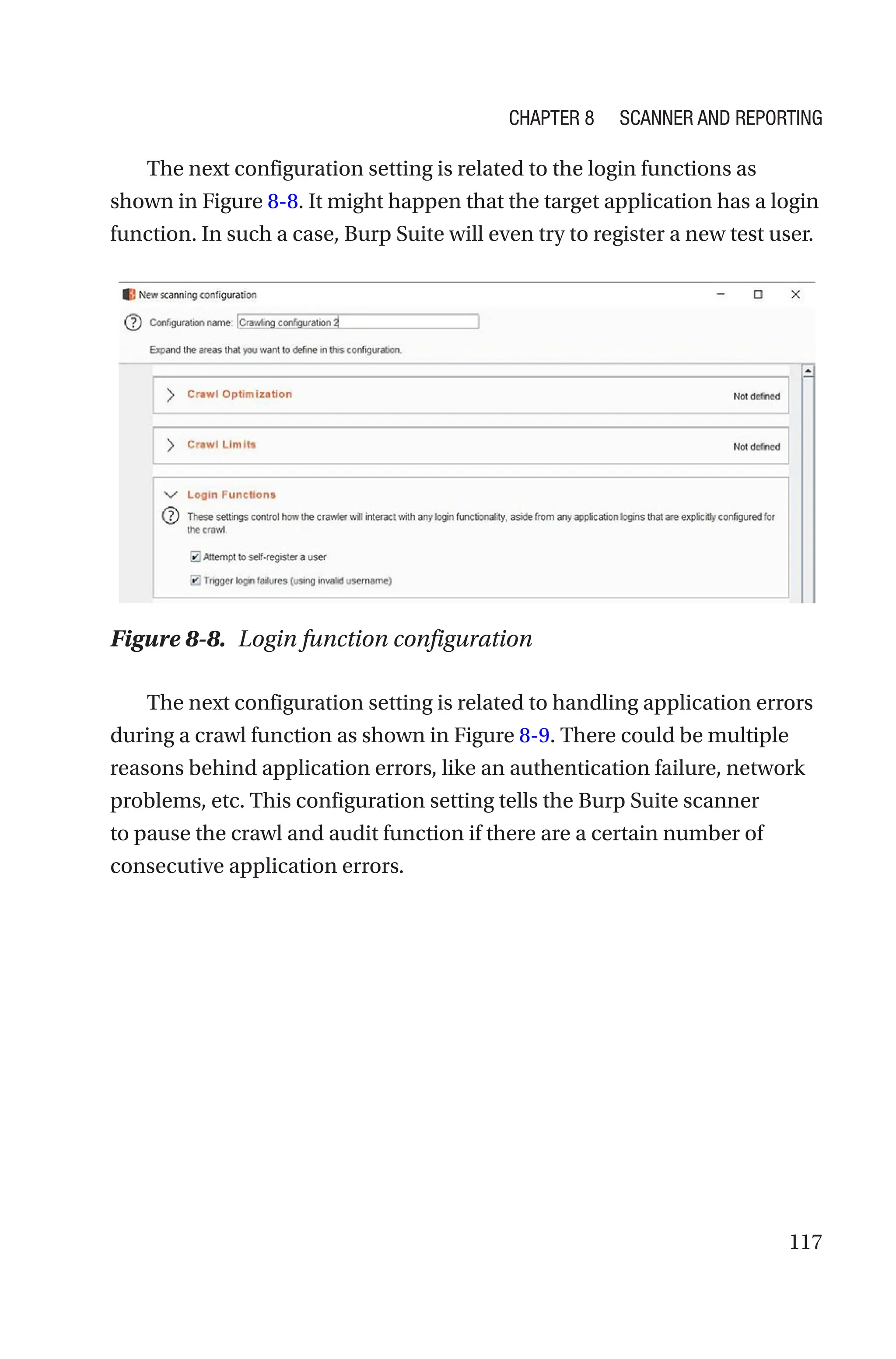 117
The next configuration setting is related to the login functions as
shown in Figure 8-8. It might happen that the target application has a login
function. In such a case, Burp Suite will even try to register a new test user.
The next configuration setting is related to handling application errors
during a crawl function as shown in Figure 8-9. There could be multiple
reasons behind application errors, like an authentication failure, network
problems, etc. This configuration setting tells the Burp Suite scanner
to pause the crawl and audit function if there are a certain number of
consecutive application errors.
Figure 8-8. Login function configuration
Chapter 8 Scanner and Reporting
 