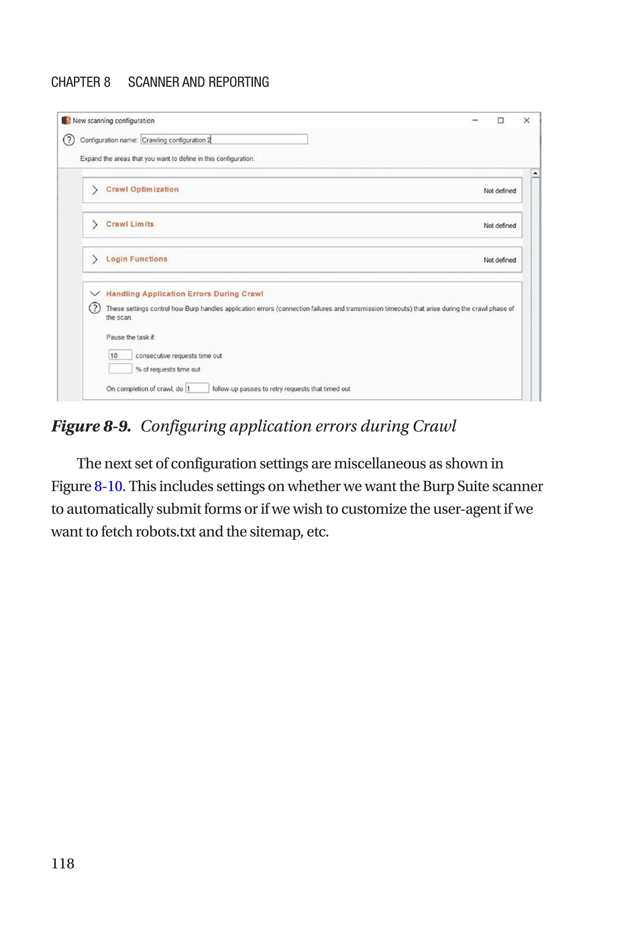 118
The next set of configuration settings are miscellaneous as shown in
Figure 8-10. This includes settings on whether we want the Burp Suite scanner
to automatically submit forms or if we wish to customize the user-­
agent if we
want to fetch robots.txt and the sitemap, etc.
Figure 8-9. Configuring application errors during Crawl
Chapter 8 Scanner and Reporting
 