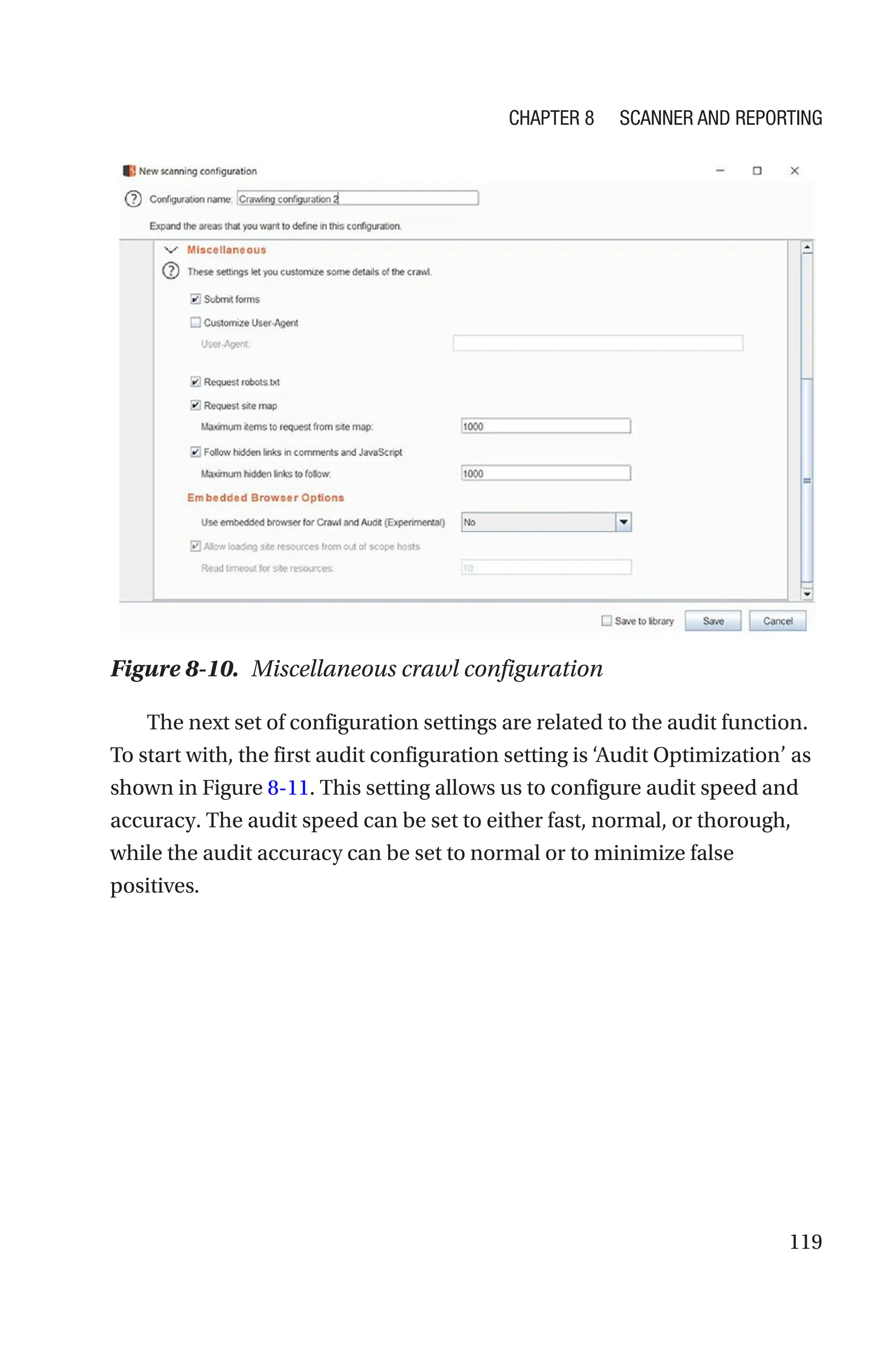 119
The next set of configuration settings are related to the audit function.
To start with, the first audit configuration setting is ‘Audit Optimization’ as
shown in Figure 8-11. This setting allows us to configure audit speed and
accuracy. The audit speed can be set to either fast, normal, or thorough,
while the audit accuracy can be set to normal or to minimize false
positives.
Figure 8-10. Miscellaneous crawl configuration
Chapter 8 Scanner and Reporting
 