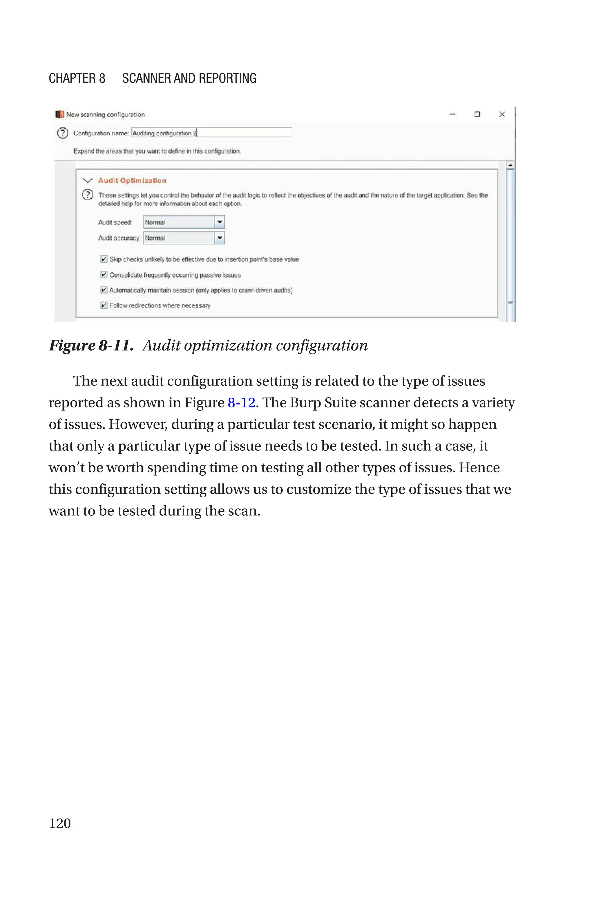 120
The next audit configuration setting is related to the type of issues
reported as shown in Figure 8-12. The Burp Suite scanner detects a variety
of issues. However, during a particular test scenario, it might so happen
that only a particular type of issue needs to be tested. In such a case, it
won’t be worth spending time on testing all other types of issues. Hence
this configuration setting allows us to customize the type of issues that we
want to be tested during the scan.
Figure 8-11. Audit optimization configuration
Chapter 8 Scanner and Reporting
 