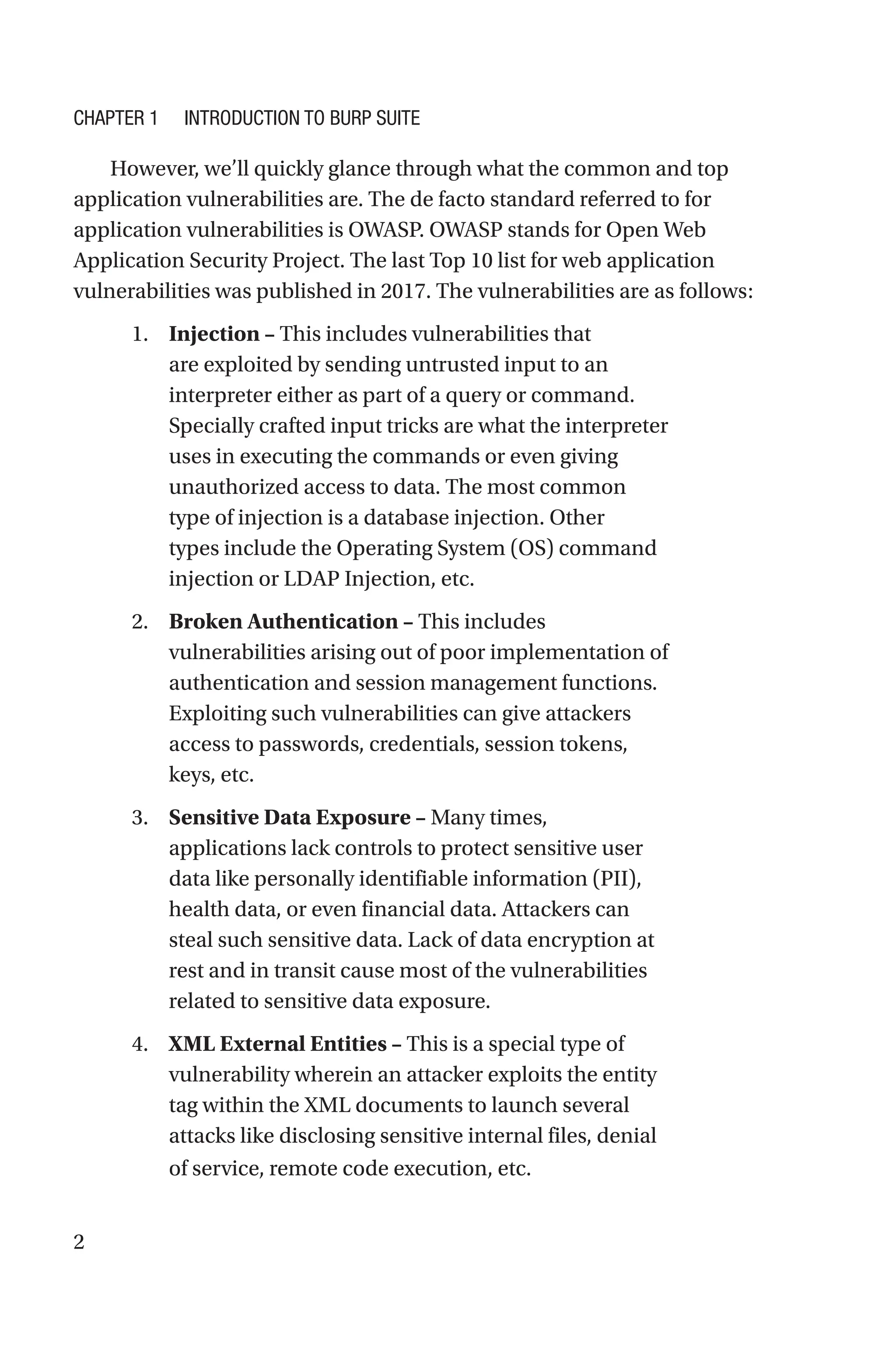 2
However, we’ll quickly glance through what the common and top
application vulnerabilities are. The de facto standard referred to for
application vulnerabilities is OWASP. OWASP stands for Open Web
Application Security Project. The last Top 10 list for web application
vulnerabilities was published in 2017. The vulnerabilities are as follows:
1. Injection – This includes vulnerabilities that
are exploited by sending untrusted input to an
interpreter either as part of a query or command.
Specially crafted input tricks are what the interpreter
uses in executing the commands or even giving
unauthorized access to data. The most common
type of injection is a database injection. Other
types include the Operating System (OS) command
injection or LDAP Injection, etc.
2. Broken Authentication – This includes
vulnerabilities arising out of poor implementation of
authentication and session management functions.
Exploiting such vulnerabilities can give attackers
access to passwords, credentials, session tokens,
keys, etc.
3. Sensitive Data Exposure – Many times,
applications lack controls to protect sensitive user
data like personally identifiable information (PII),
health data, or even financial data. Attackers can
steal such sensitive data. Lack of data encryption at
rest and in transit cause most of the vulnerabilities
related to sensitive data exposure.
4. XML External Entities – This is a special type of
vulnerability wherein an attacker exploits the entity
tag within the XML documents to launch several
attacks like disclosing sensitive internal files, denial
of service, remote code execution, etc.
Chapter 1 Introduction to Burp Suite
 
