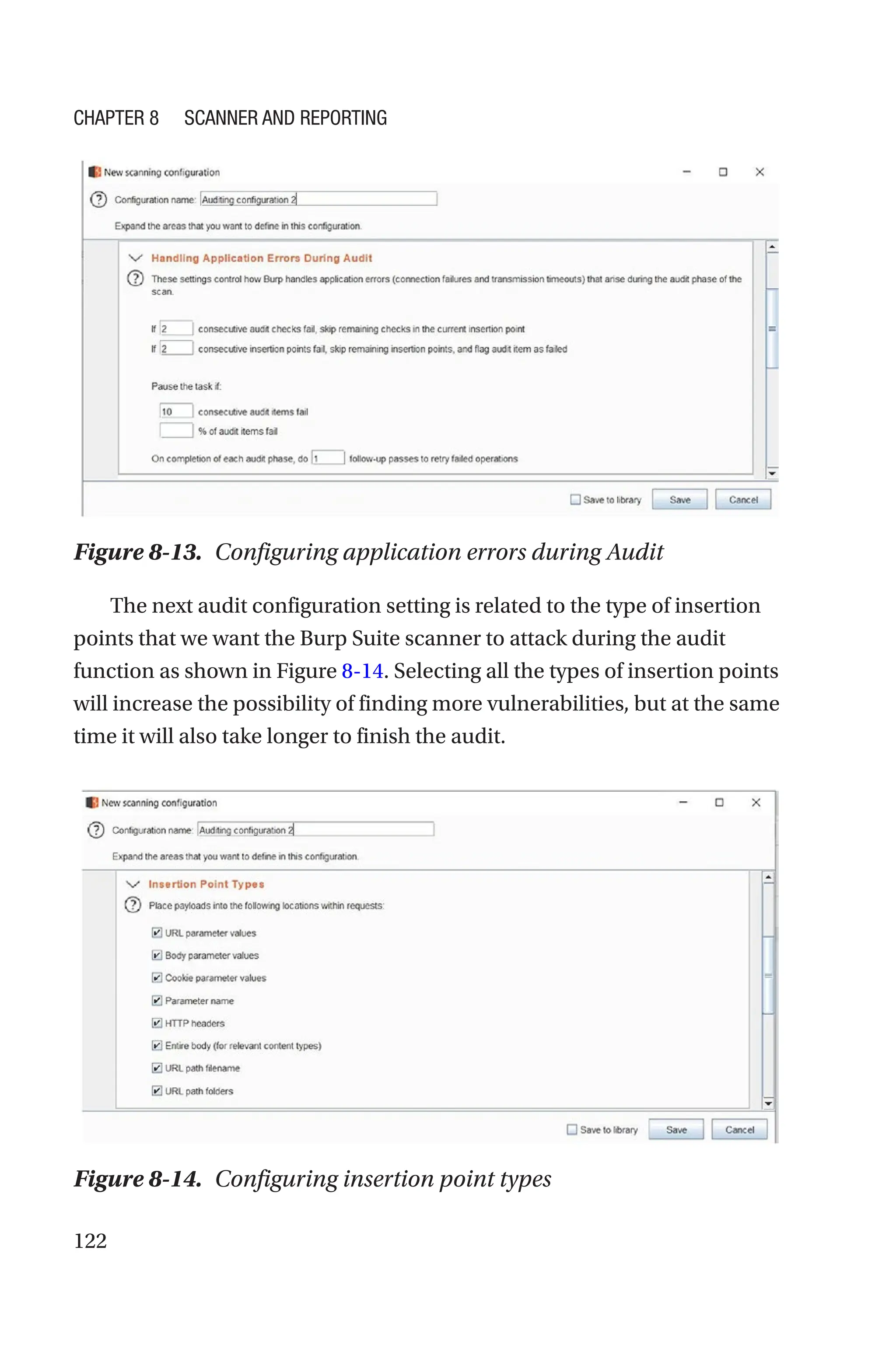 122
The next audit configuration setting is related to the type of insertion
points that we want the Burp Suite scanner to attack during the audit
function as shown in Figure 8-14. Selecting all the types of insertion points
will increase the possibility of finding more vulnerabilities, but at the same
time it will also take longer to finish the audit.
Figure 8-13. Configuring application errors during Audit
Figure 8-14. Configuring insertion point types
Chapter 8 Scanner and Reporting
 