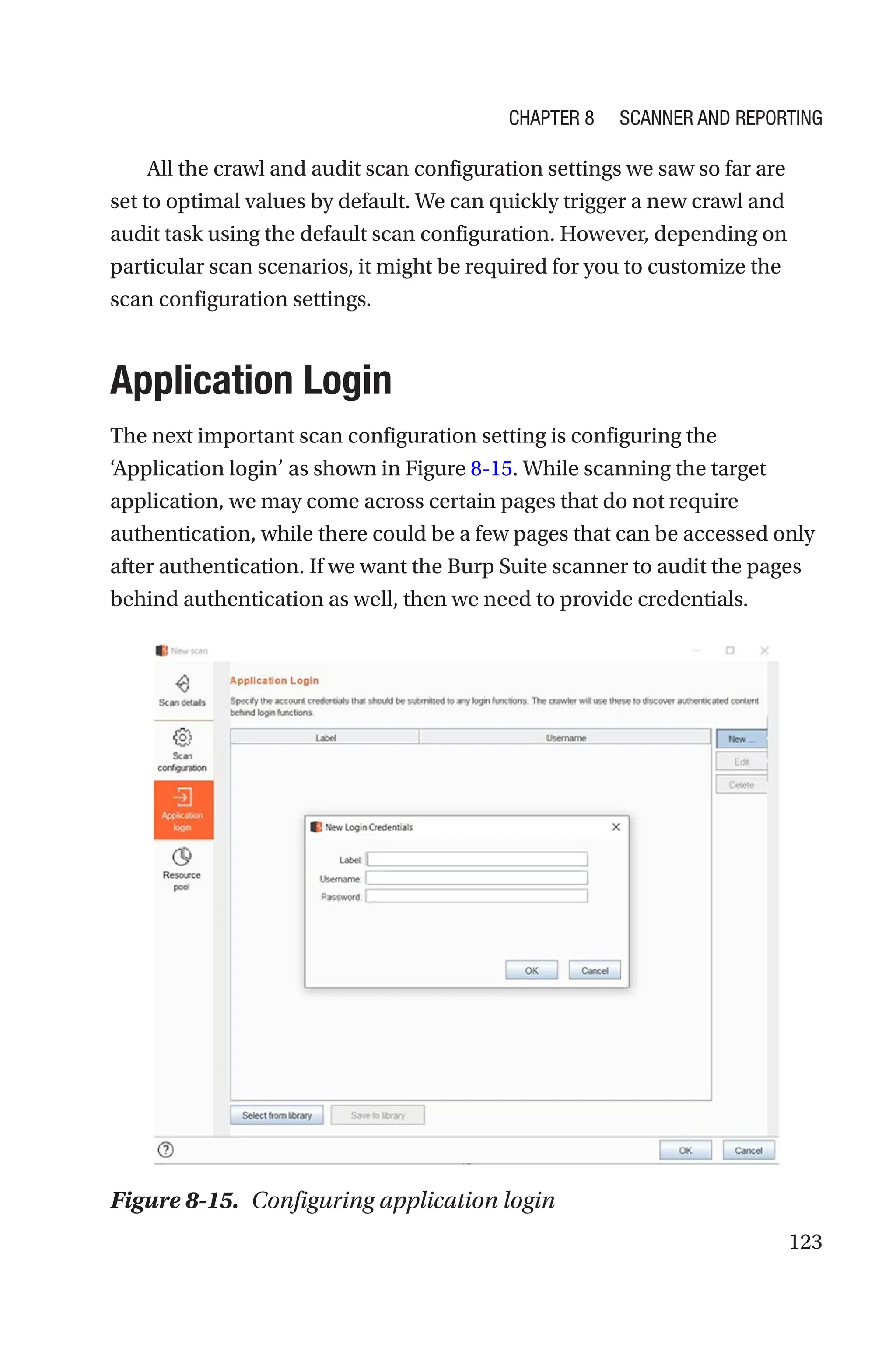 123
All the crawl and audit scan configuration settings we saw so far are
set to optimal values by default. We can quickly trigger a new crawl and
audit task using the default scan configuration. However, depending on
particular scan scenarios, it might be required for you to customize the
scan configuration settings.
Application Login
The next important scan configuration setting is configuring the
‘Application login’ as shown in Figure 8-15. While scanning the target
application, we may come across certain pages that do not require
authentication, while there could be a few pages that can be accessed only
after authentication. If we want the Burp Suite scanner to audit the pages
behind authentication as well, then we need to provide credentials.
Figure 8-15. Configuring application login
Chapter 8 Scanner and Reporting
 