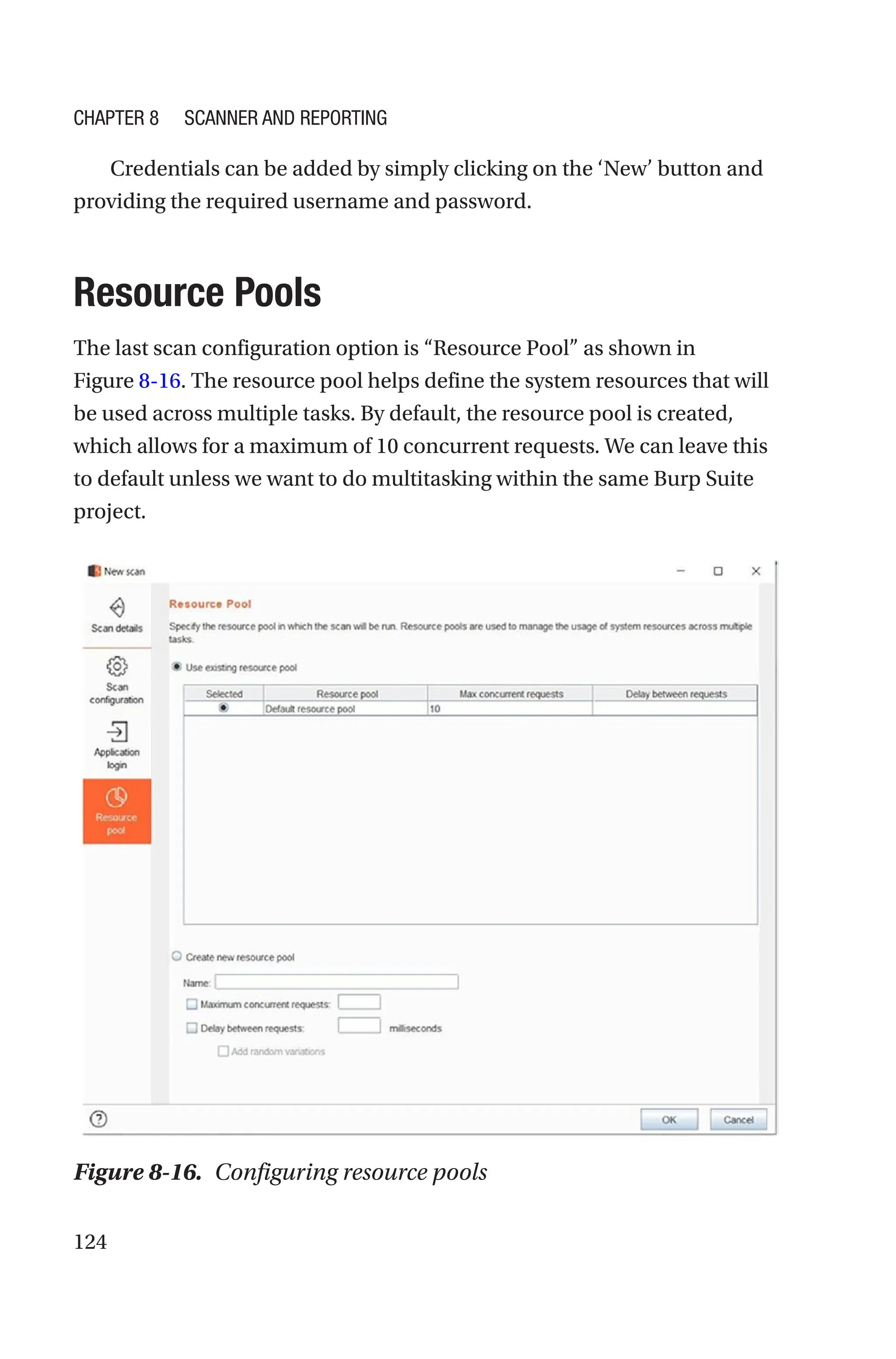 124
Credentials can be added by simply clicking on the ‘New’ button and
providing the required username and password.
Resource Pools
The last scan configuration option is “Resource Pool” as shown in
Figure 8-­16. The resource pool helps define the system resources that will
be used across multiple tasks. By default, the resource pool is created,
which allows for a maximum of 10 concurrent requests. We can leave this
to default unless we want to do multitasking within the same Burp Suite
project.
Figure 8-16. Configuring resource pools
Chapter 8 Scanner and Reporting
 