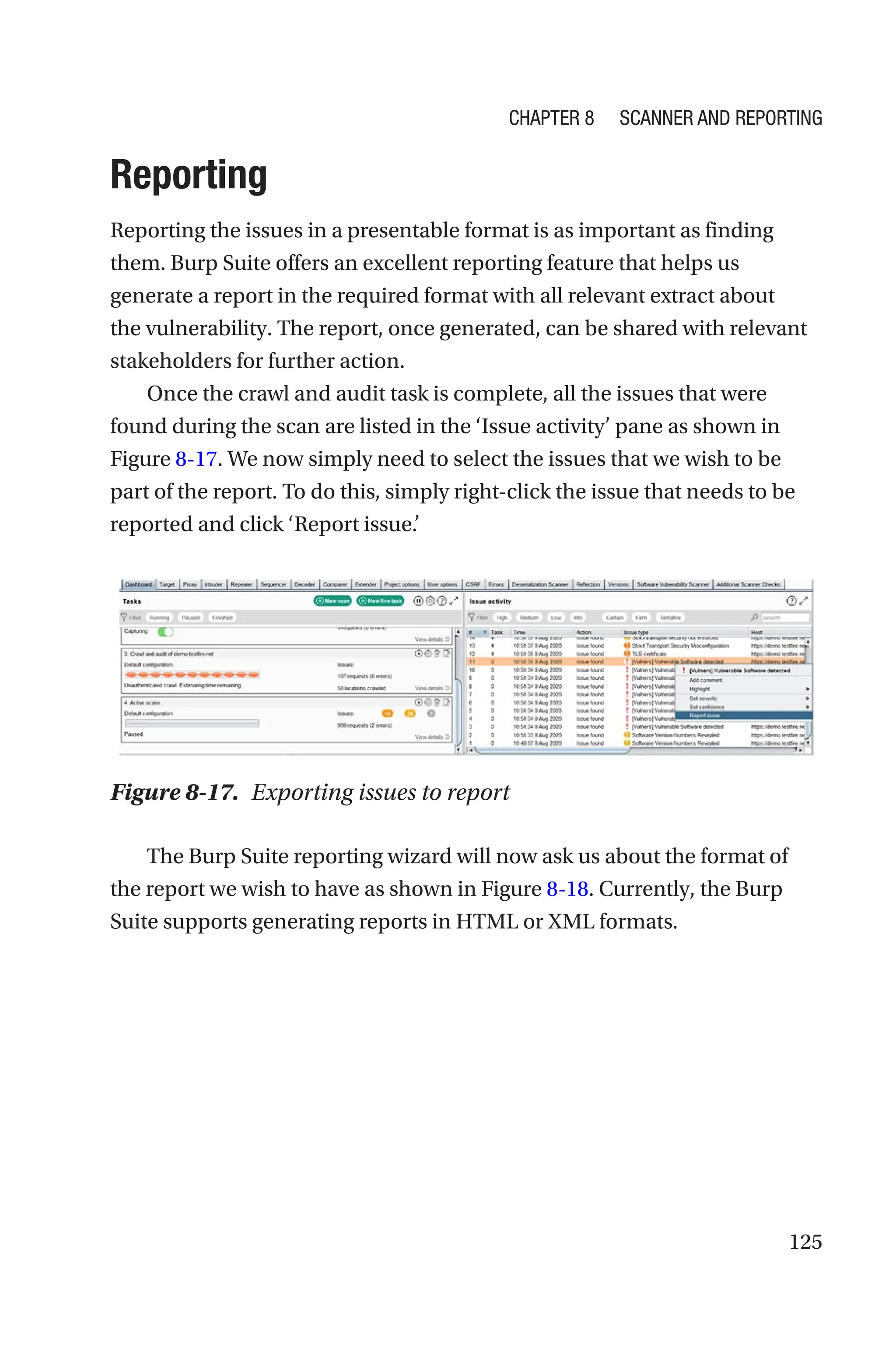 125
Reporting
Reporting the issues in a presentable format is as important as finding
them. Burp Suite offers an excellent reporting feature that helps us
generate a report in the required format with all relevant extract about
the vulnerability. The report, once generated, can be shared with relevant
stakeholders for further action.
Once the crawl and audit task is complete, all the issues that were
found during the scan are listed in the ‘Issue activity’ pane as shown in
Figure 8-17. We now simply need to select the issues that we wish to be
part of the report. To do this, simply right-click the issue that needs to be
reported and click ‘Report issue.’
The Burp Suite reporting wizard will now ask us about the format of
the report we wish to have as shown in Figure 8-18. Currently, the Burp
Suite supports generating reports in HTML or XML formats.
Figure 8-17. Exporting issues to report
Chapter 8 Scanner and Reporting
 