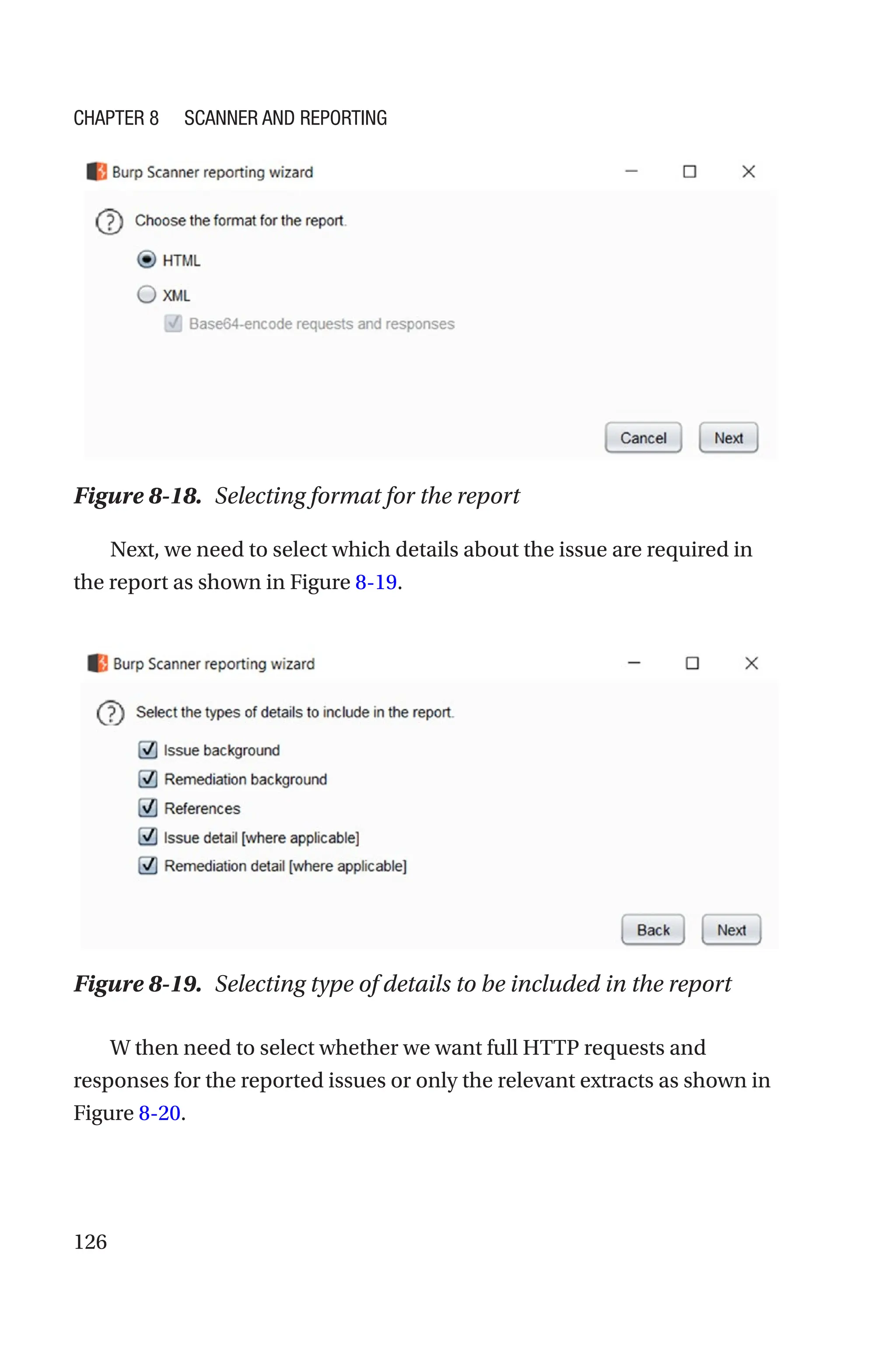 126
Next, we need to select which details about the issue are required in
the report as shown in Figure 8-19.
W then need to select whether we want full HTTP requests and
responses for the reported issues or only the relevant extracts as shown in
Figure 8-20.
Figure 8-18. Selecting format for the report
Figure 8-19. Selecting type of details to be included in the report
Chapter 8 Scanner and Reporting
 