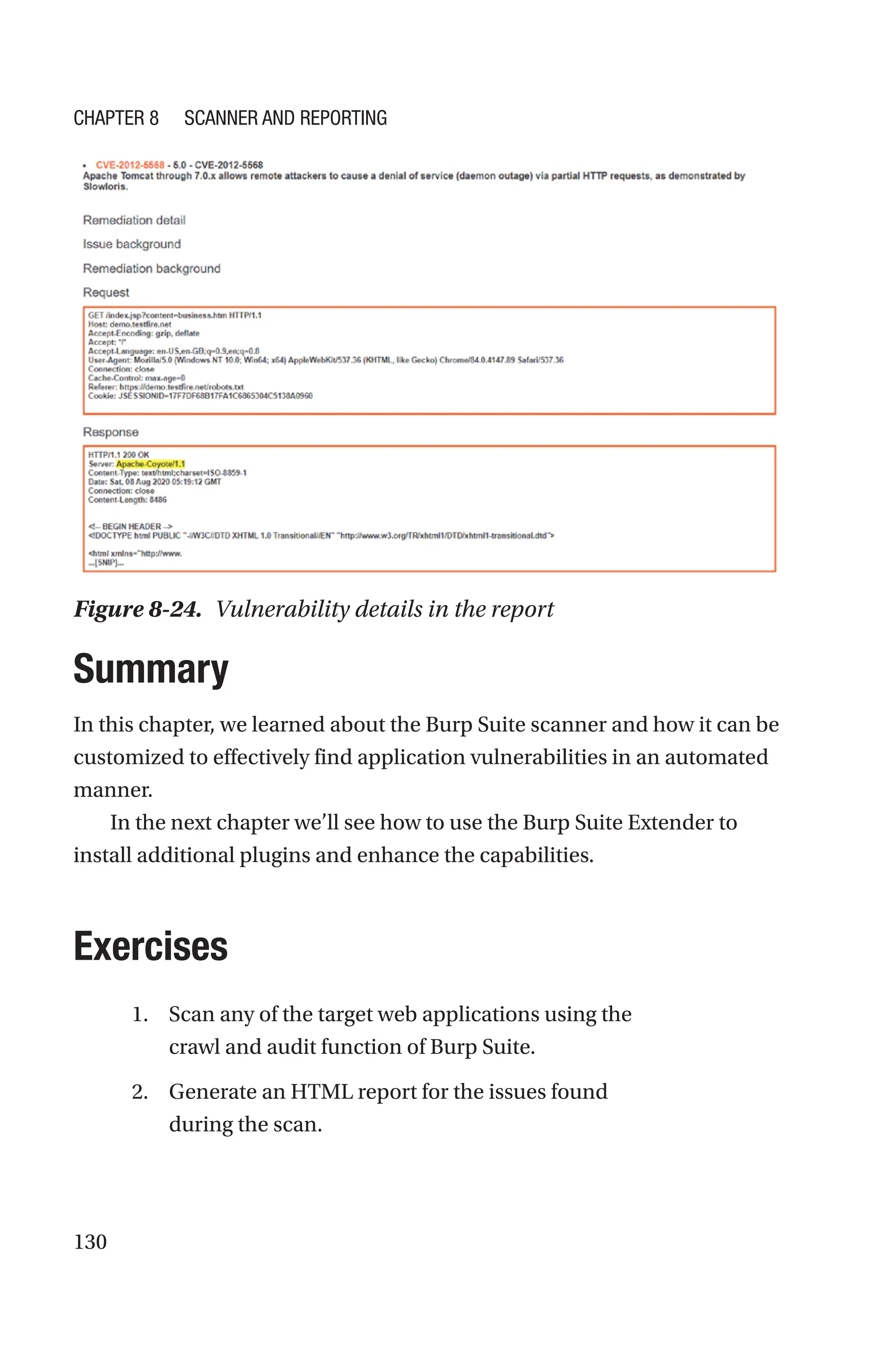 130
Summary
In this chapter, we learned about the Burp Suite scanner and how it can be
customized to effectively find application vulnerabilities in an automated
manner.
In the next chapter we’ll see how to use the Burp Suite Extender to
install additional plugins and enhance the capabilities.
Exercises
1. Scan any of the target web applications using the
crawl and audit function of Burp Suite.
2. Generate an HTML report for the issues found
during the scan.
Figure 8-24. Vulnerability details in the report
Chapter 8 Scanner and Reporting
 