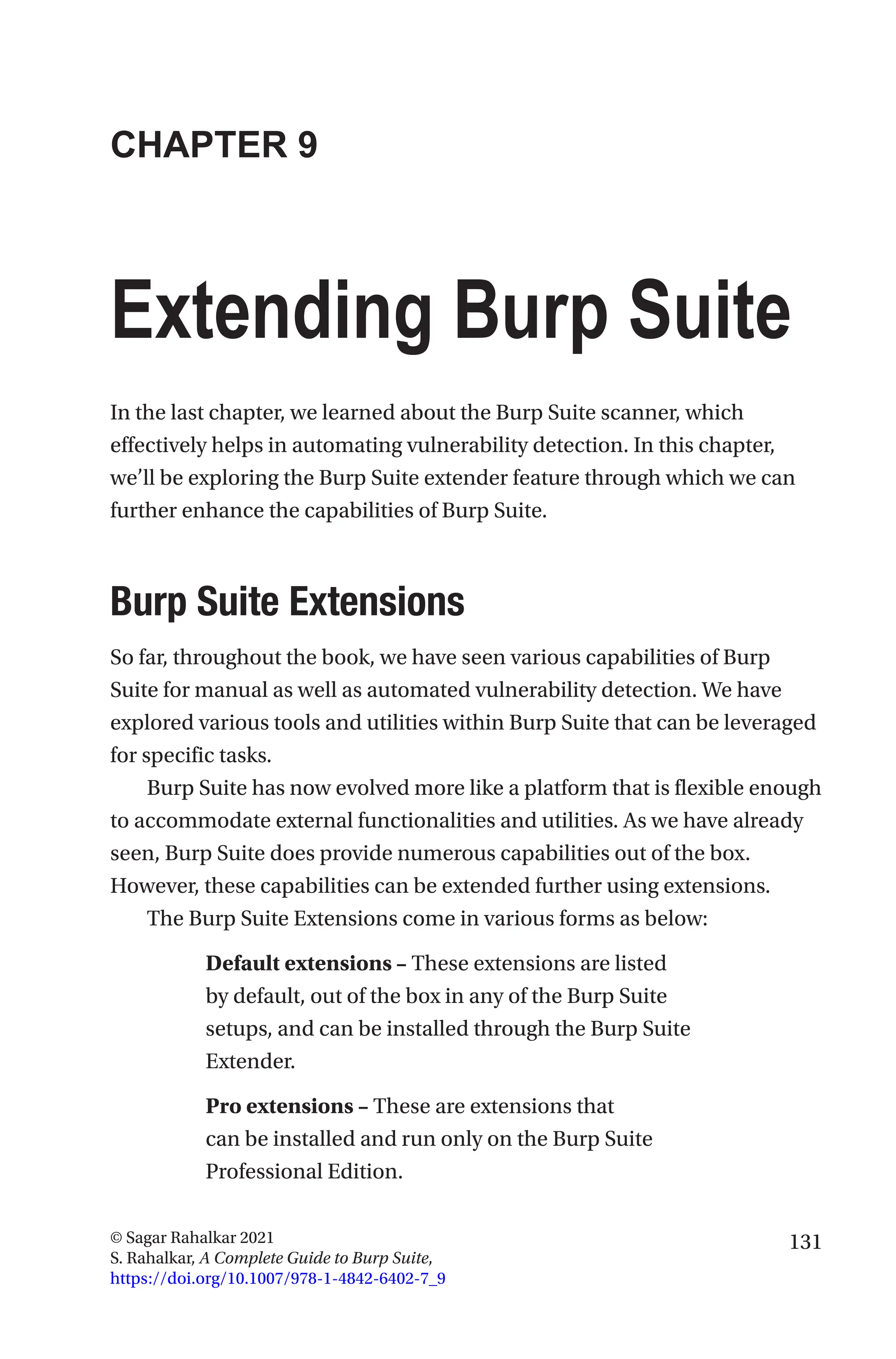 131
© Sagar Rahalkar 2021
S. Rahalkar, A Complete Guide to Burp Suite,
https://doi.org/10.1007/978-1-4842-6402-7_9
CHAPTER 9
Extending Burp Suite
In the last chapter, we learned about the Burp Suite scanner, which
effectively helps in automating vulnerability detection. In this chapter,
we’ll be exploring the Burp Suite extender feature through which we can
further enhance the capabilities of Burp Suite.

Burp Suite Extensions
So far, throughout the book, we have seen various capabilities of Burp
Suite for manual as well as automated vulnerability detection. We have
explored various tools and utilities within Burp Suite that can be leveraged
for specific tasks.
Burp Suite has now evolved more like a platform that is flexible enough
to accommodate external functionalities and utilities. As we have already
seen, Burp Suite does provide numerous capabilities out of the box.
However, these capabilities can be extended further using extensions.
The Burp Suite Extensions come in various forms as below:
Default extensions – These extensions are listed
by default, out of the box in any of the Burp Suite
setups, and can be installed through the Burp Suite
Extender.
Pro extensions – These are extensions that
can be installed and run only on the Burp Suite
Professional Edition.
 