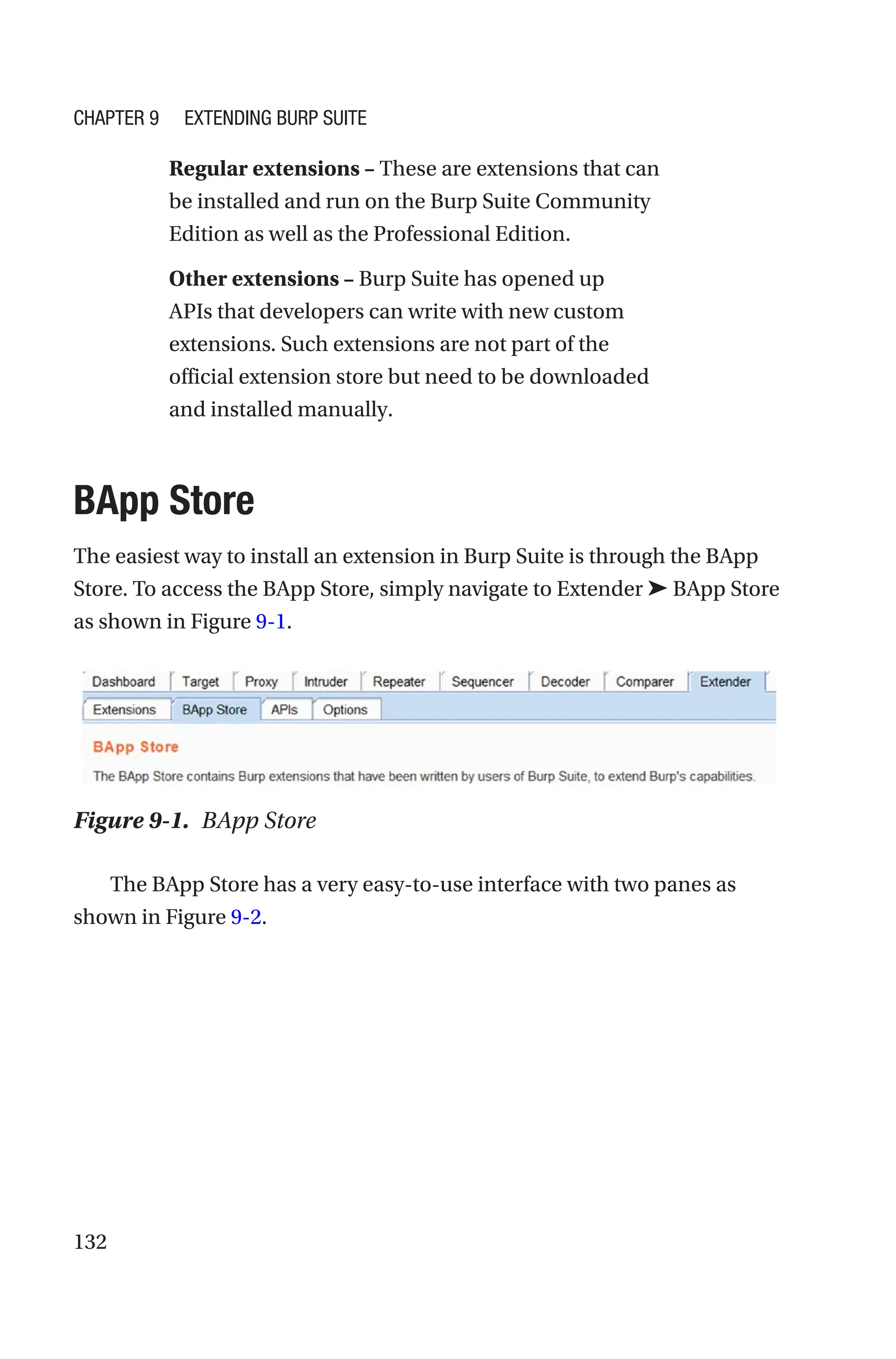 132
Regular extensions – These are extensions that can
be installed and run on the Burp Suite Community
Edition as well as the Professional Edition.
Other extensions – Burp Suite has opened up
APIs that developers can write with new custom
extensions. Such extensions are not part of the
official extension store but need to be downloaded
and installed manually.
BApp Store
The easiest way to install an extension in Burp Suite is through the BApp
Store. To access the BApp Store, simply navigate to Extender ➤ BApp Store
as shown in Figure 9-1.
The BApp Store has a very easy-to-use interface with two panes as
shown in Figure 9-2.
Figure 9-1. BApp Store
Chapter 9 Extending Burp Suite
 