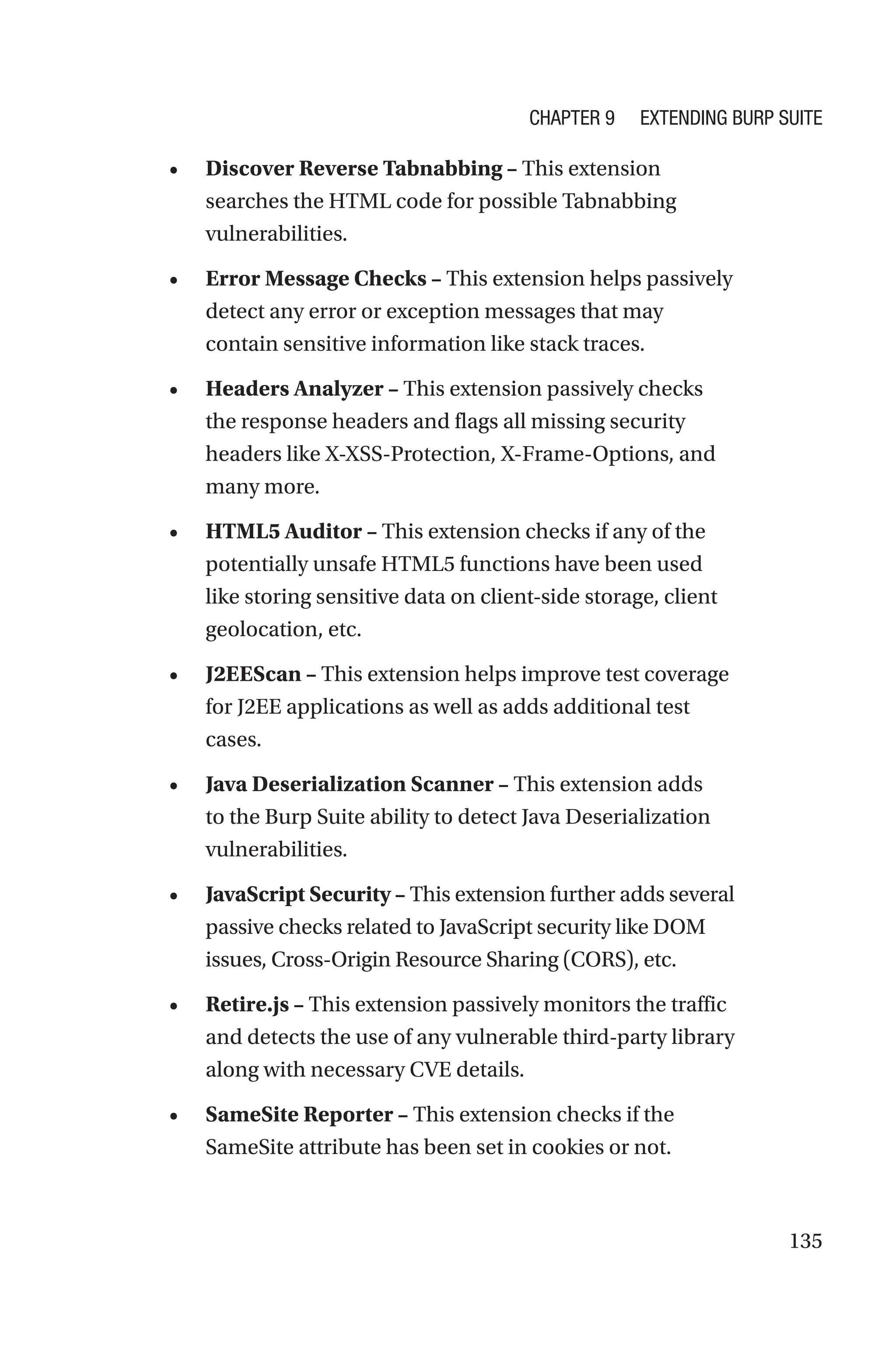 135
• Discover Reverse Tabnabbing – This extension
searches the HTML code for possible Tabnabbing
vulnerabilities.
• Error Message Checks – This extension helps passively
detect any error or exception messages that may
contain sensitive information like stack traces.
• Headers Analyzer – This extension passively checks
the response headers and flags all missing security
headers like X-XSS-Protection, X-Frame-Options, and
many more.
• HTML5 Auditor – This extension checks if any of the
potentially unsafe HTML5 functions have been used
like storing sensitive data on client-side storage, client
geolocation, etc.
• J2EEScan – This extension helps improve test coverage
for J2EE applications as well as adds additional test
cases.
• Java Deserialization Scanner – This extension adds
to the Burp Suite ability to detect Java Deserialization
vulnerabilities.
• JavaScript Security – This extension further adds several
passive checks related to JavaScript security like DOM
issues, Cross-Origin Resource Sharing (CORS), etc.
• Retire.js – This extension passively monitors the traffic
and detects the use of any vulnerable third-party library
along with necessary CVE details.
• SameSite Reporter – This extension checks if the
SameSite attribute has been set in cookies or not.
Chapter 9 Extending Burp Suite
 