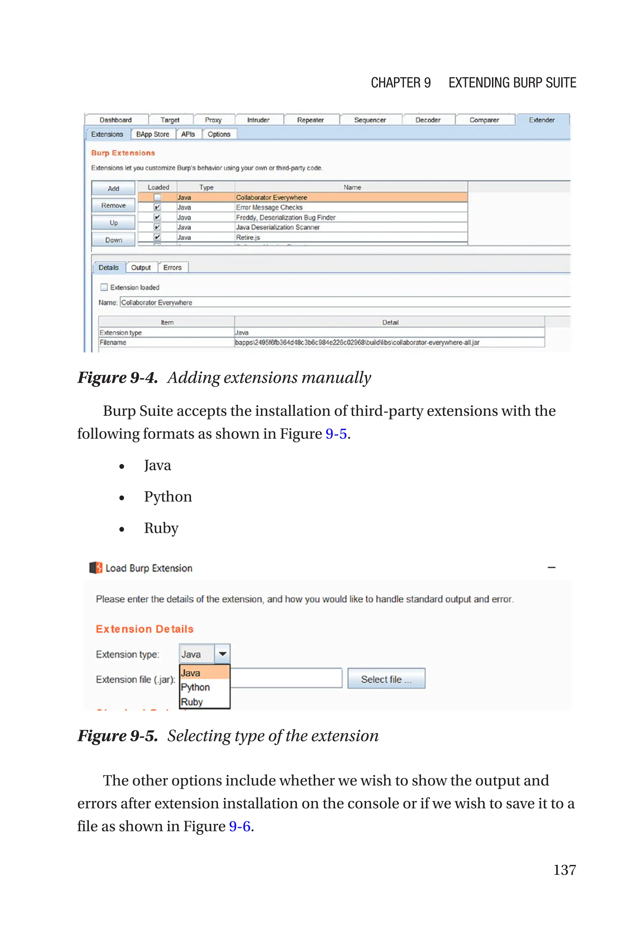 137
Burp Suite accepts the installation of third-party extensions with the
following formats as shown in Figure 9-5.
• Java
• Python
• Ruby
The other options include whether we wish to show the output and
errors after extension installation on the console or if we wish to save it to a
file as shown in Figure 9-6.
Figure 9-4. Adding extensions manually
Figure 9-5. Selecting type of the extension
Chapter 9 Extending Burp Suite
 
