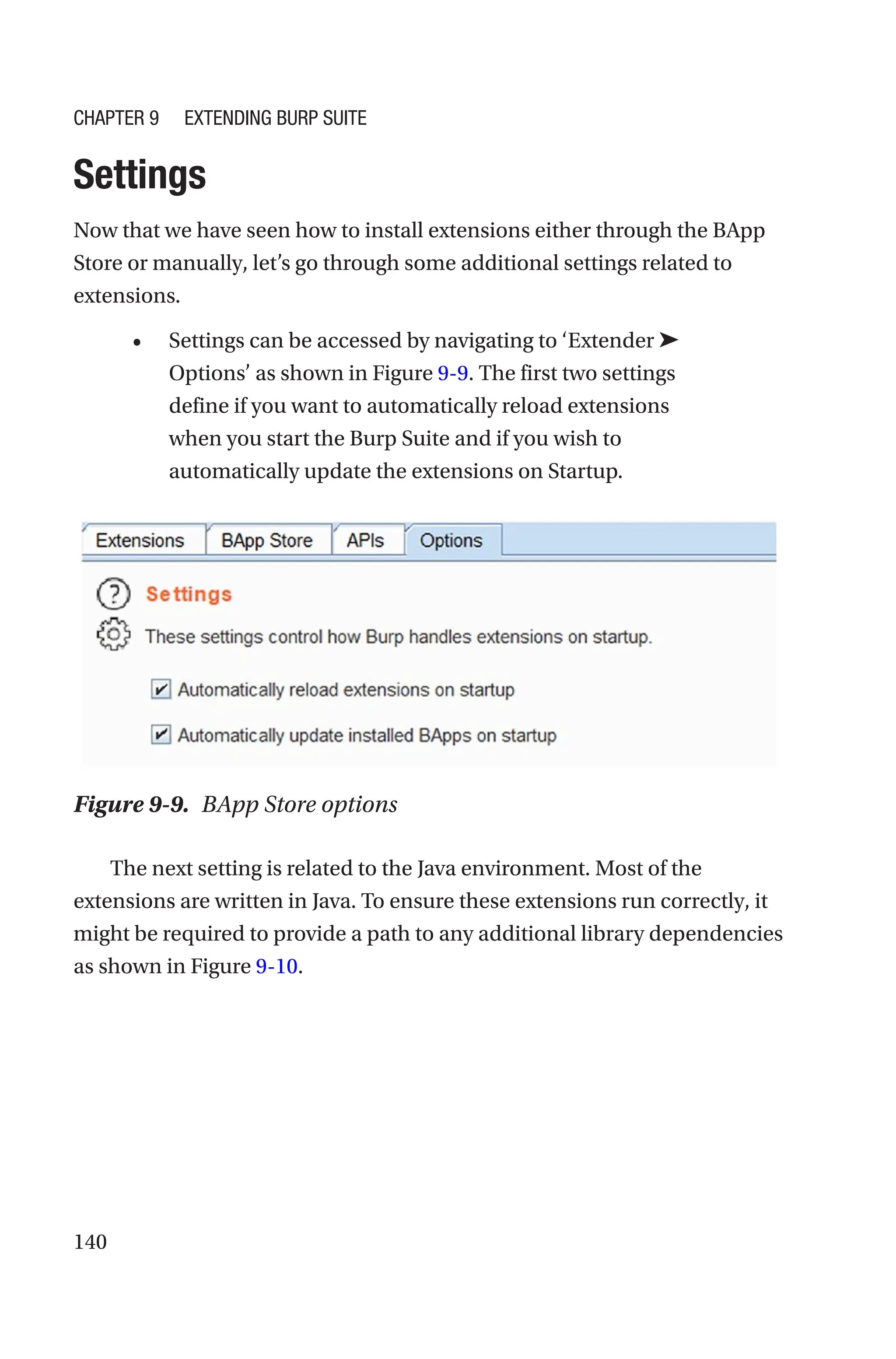 140
Settings
Now that we have seen how to install extensions either through the BApp
Store or manually, let’s go through some additional settings related to
extensions.
• Settings can be accessed by navigating to ‘Extender ➤
Options’ as shown in Figure 9-9. The first two settings
define if you want to automatically reload extensions
when you start the Burp Suite and if you wish to
automatically update the extensions on Startup.
The next setting is related to the Java environment. Most of the
extensions are written in Java. To ensure these extensions run correctly, it
might be required to provide a path to any additional library dependencies
as shown in Figure 9-10.
Figure 9-9. BApp Store options
Chapter 9 Extending Burp Suite
 