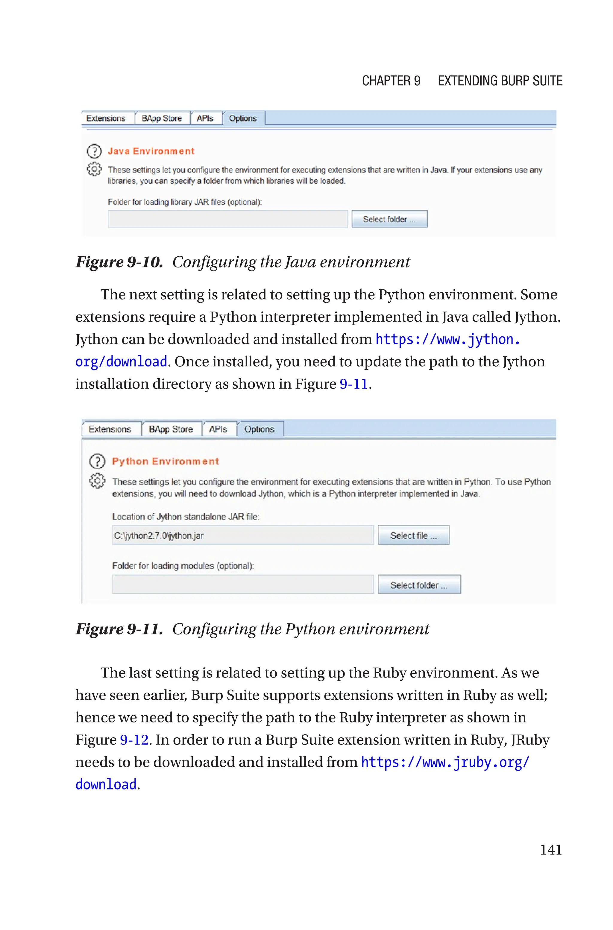 141
The next setting is related to setting up the Python environment. Some
extensions require a Python interpreter implemented in Java called Jython.
Jython can be downloaded and installed from https://www.jython.
org/download. Once installed, you need to update the path to the Jython
installation directory as shown in Figure 9-11.
The last setting is related to setting up the Ruby environment. As we
have seen earlier, Burp Suite supports extensions written in Ruby as well;
hence we need to specify the path to the Ruby interpreter as shown in
Figure 9-12. In order to run a Burp Suite extension written in Ruby, JRuby
needs to be downloaded and installed from https://www.jruby.org/
download.
Figure 9-10. Configuring the Java environment
Figure 9-11. Configuring the Python environment
Chapter 9 Extending Burp Suite
 