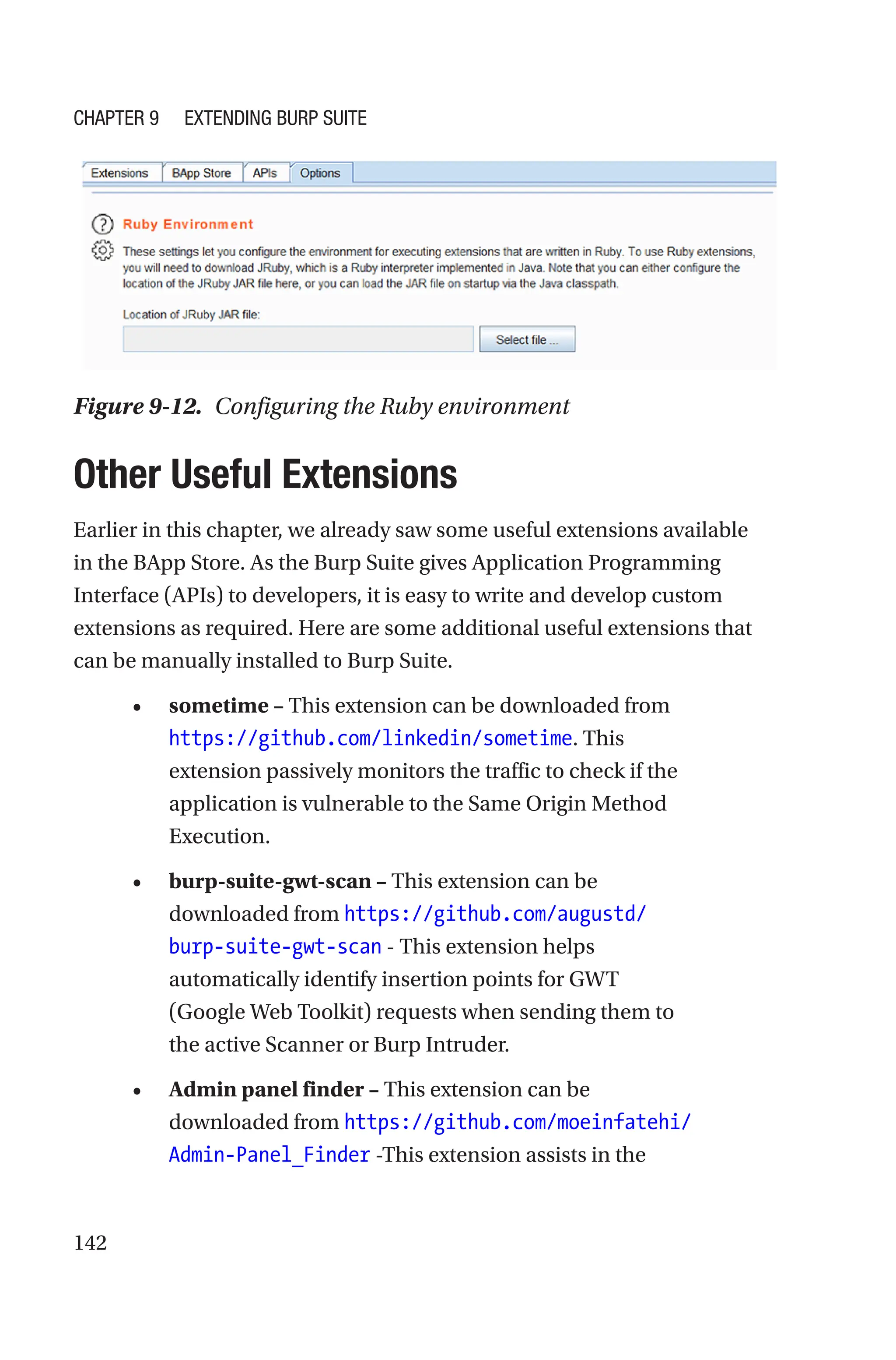 142

Other Useful Extensions
Earlier in this chapter, we already saw some useful extensions available
in the BApp Store. As the Burp Suite gives Application Programming
Interface (APIs) to developers, it is easy to write and develop custom
extensions as required. Here are some additional useful extensions that
can be manually installed to Burp Suite.
• sometime – This extension can be downloaded from
https://github.com/linkedin/sometime. This
extension passively monitors the traffic to check if the
application is vulnerable to the Same Origin Method
Execution.
• burp-suite-gwt-scan – This extension can be
downloaded from https://github.com/augustd/
burp-suite-gwt-scan - This extension helps
automatically identify insertion points for GWT
(Google Web Toolkit) requests when sending them to
the active Scanner or Burp Intruder.
• Admin panel finder – This extension can be
downloaded from https://github.com/moeinfatehi/
Admin-Panel_Finder -This extension assists in the
Figure 9-12. Configuring the Ruby environment
Chapter 9 Extending Burp Suite
 