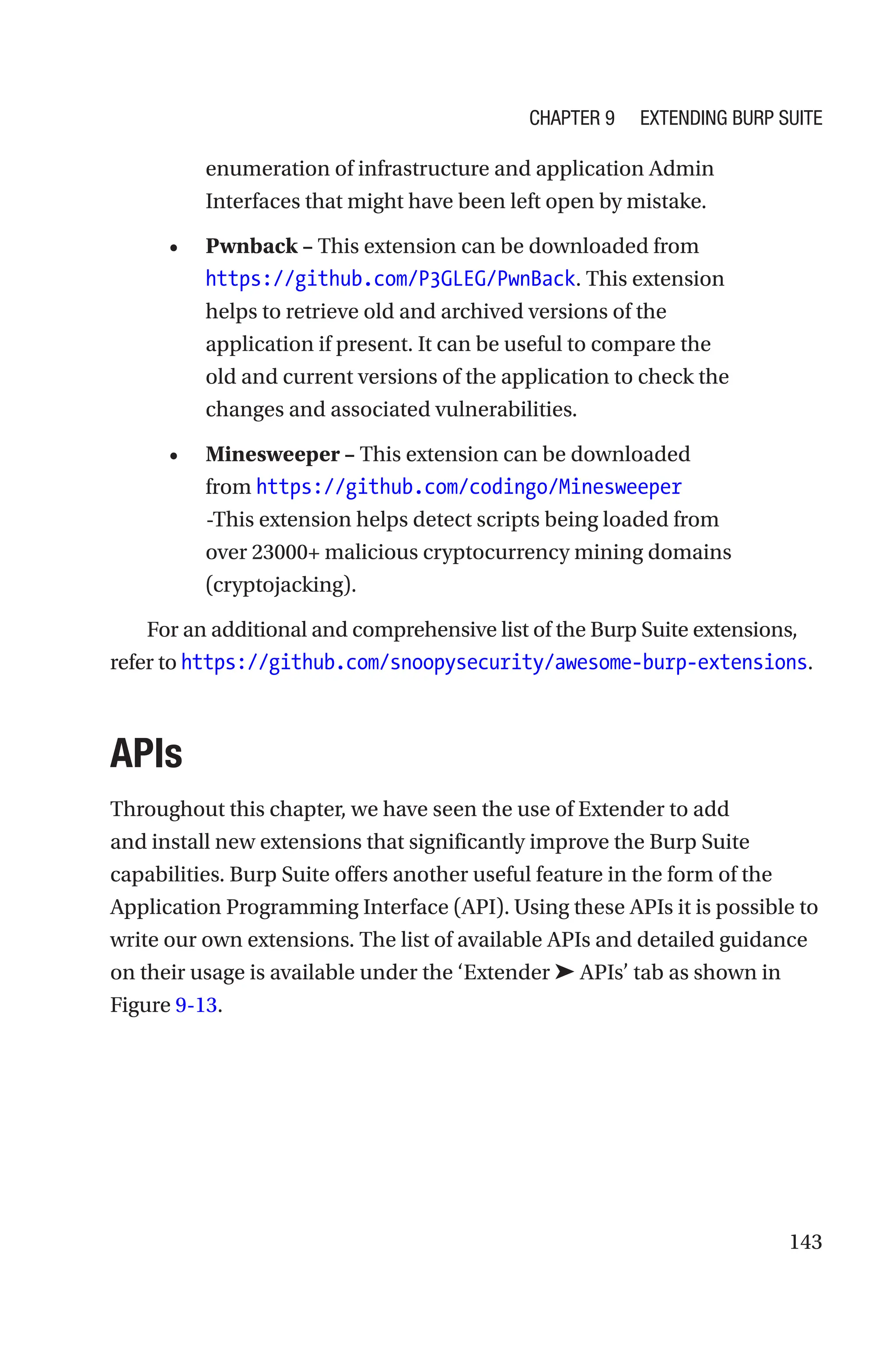 143
enumeration of infrastructure and application Admin
Interfaces that might have been left open by mistake.
• Pwnback – This extension can be downloaded from
https://github.com/P3GLEG/PwnBack. This extension
helps to retrieve old and archived versions of the
application if present. It can be useful to compare the
old and current versions of the application to check the
changes and associated vulnerabilities.
• Minesweeper – This extension can be downloaded
from https://github.com/codingo/Minesweeper
-This extension helps detect scripts being loaded from
over 23000+ malicious cryptocurrency mining domains
(cryptojacking).
For an additional and comprehensive list of the Burp Suite extensions,
refer to ­
https://github.com/snoopysecurity/awesome-burp-­extensions.
APIs
Throughout this chapter, we have seen the use of Extender to add
and install new extensions that significantly improve the Burp Suite
capabilities. Burp Suite offers another useful feature in the form of the
Application Programming Interface (API). Using these APIs it is possible to
write our own extensions. The list of available APIs and detailed guidance
on their usage is available under the ‘Extender ➤ APIs’ tab as shown in
Figure 9-13.
Chapter 9 Extending Burp Suite
 