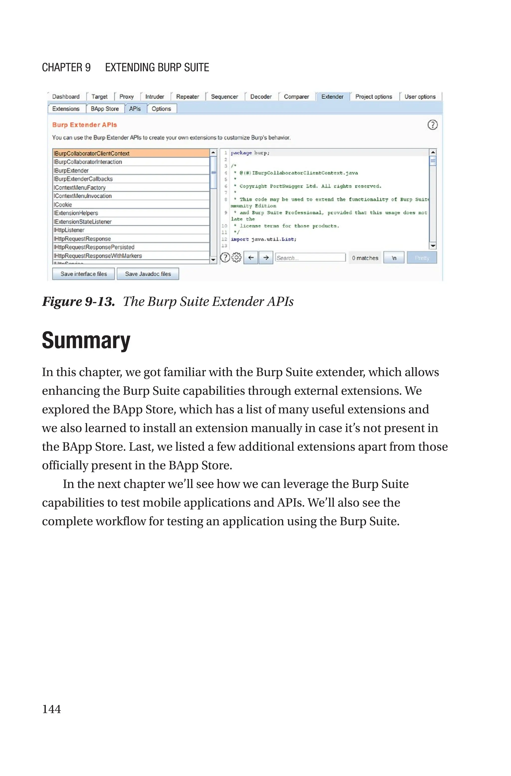 144
Summary
In this chapter, we got familiar with the Burp Suite extender, which allows
enhancing the Burp Suite capabilities through external extensions. We
explored the BApp Store, which has a list of many useful extensions and
we also learned to install an extension manually in case it’s not present in
the BApp Store. Last, we listed a few additional extensions apart from those
officially present in the BApp Store.
In the next chapter we’ll see how we can leverage the Burp Suite
capabilities to test mobile applications and APIs. We’ll also see the
complete workflow for testing an application using the Burp Suite.
Figure 9-13. The Burp Suite Extender APIs
Chapter 9 Extending Burp Suite
 