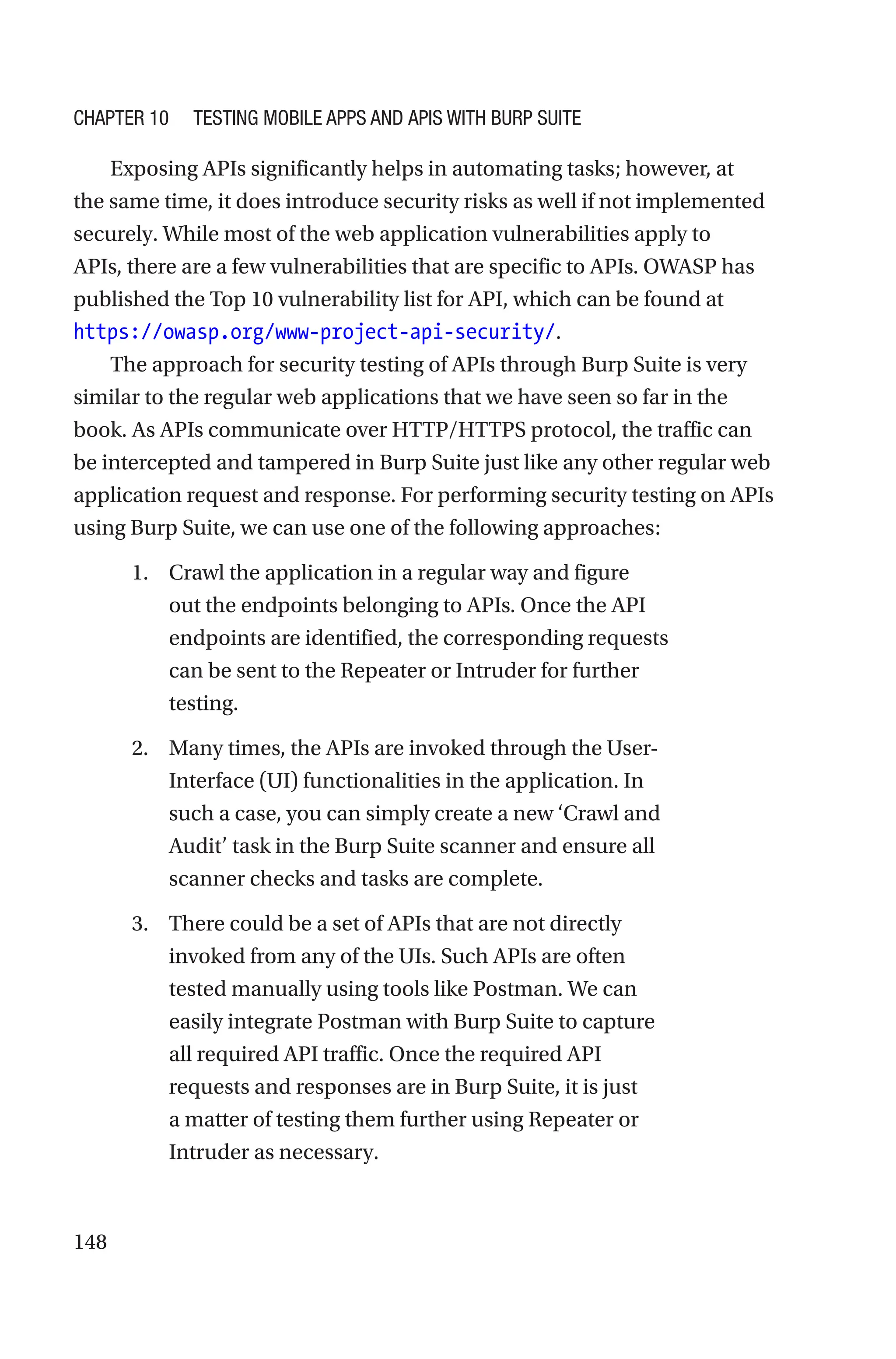148
Exposing APIs significantly helps in automating tasks; however, at
the same time, it does introduce security risks as well if not implemented
securely. While most of the web application vulnerabilities apply to
APIs, there are a few vulnerabilities that are specific to APIs. OWASP has
published the Top 10 vulnerability list for API, which can be found at
https://owasp.org/www-project-api-security/.
The approach for security testing of APIs through Burp Suite is very
similar to the regular web applications that we have seen so far in the
book. As APIs communicate over HTTP/HTTPS protocol, the traffic can
be intercepted and tampered in Burp Suite just like any other regular web
application request and response. For performing security testing on APIs
using Burp Suite, we can use one of the following approaches:
1. Crawl the application in a regular way and figure
out the endpoints belonging to APIs. Once the API
endpoints are identified, the corresponding requests
can be sent to the Repeater or Intruder for further
testing.
2. Many times, the APIs are invoked through the User-
Interface (UI) functionalities in the application. In
such a case, you can simply create a new ‘Crawl and
Audit’ task in the Burp Suite scanner and ensure all
scanner checks and tasks are complete.
3. There could be a set of APIs that are not directly
invoked from any of the UIs. Such APIs are often
tested manually using tools like Postman. We can
easily integrate Postman with Burp Suite to capture
all required API traffic. Once the required API
requests and responses are in Burp Suite, it is just
a matter of testing them further using Repeater or
Intruder as necessary.
Chapter 10 Testing Mobile Apps and APIs with Burp Suite
 
