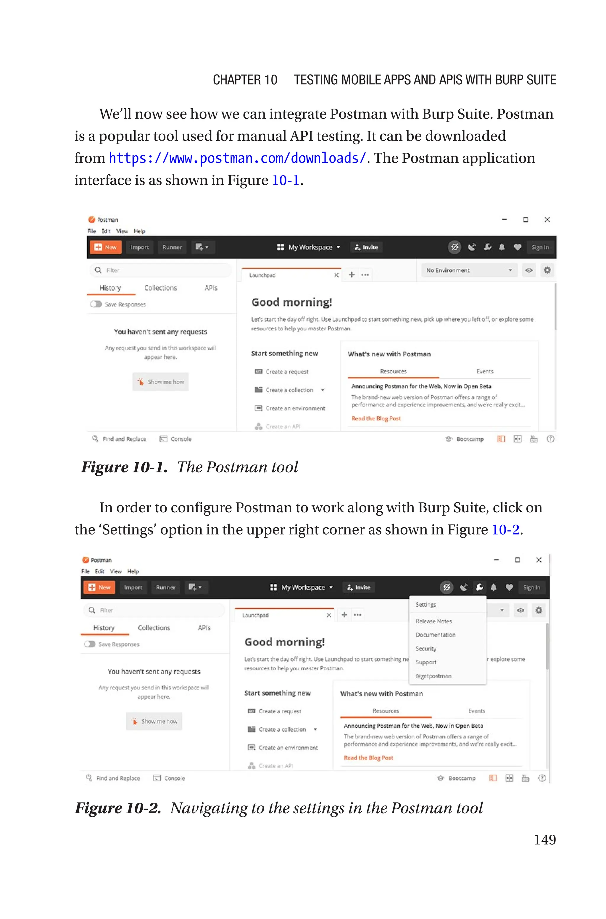 149
We’ll now see how we can integrate Postman with Burp Suite. Postman
is a popular tool used for manual API testing. It can be downloaded
from https://www.postman.com/downloads/. The Postman application
interface is as shown in Figure 10-1.
In order to configure Postman to work along with Burp Suite, click on
the ‘Settings’ option in the upper right corner as shown in Figure 10-2.
Figure 10-1. The Postman tool
Figure 10-2. Navigating to the settings in the Postman tool
Chapter 10 Testing Mobile Apps and APIs with Burp Suite
 