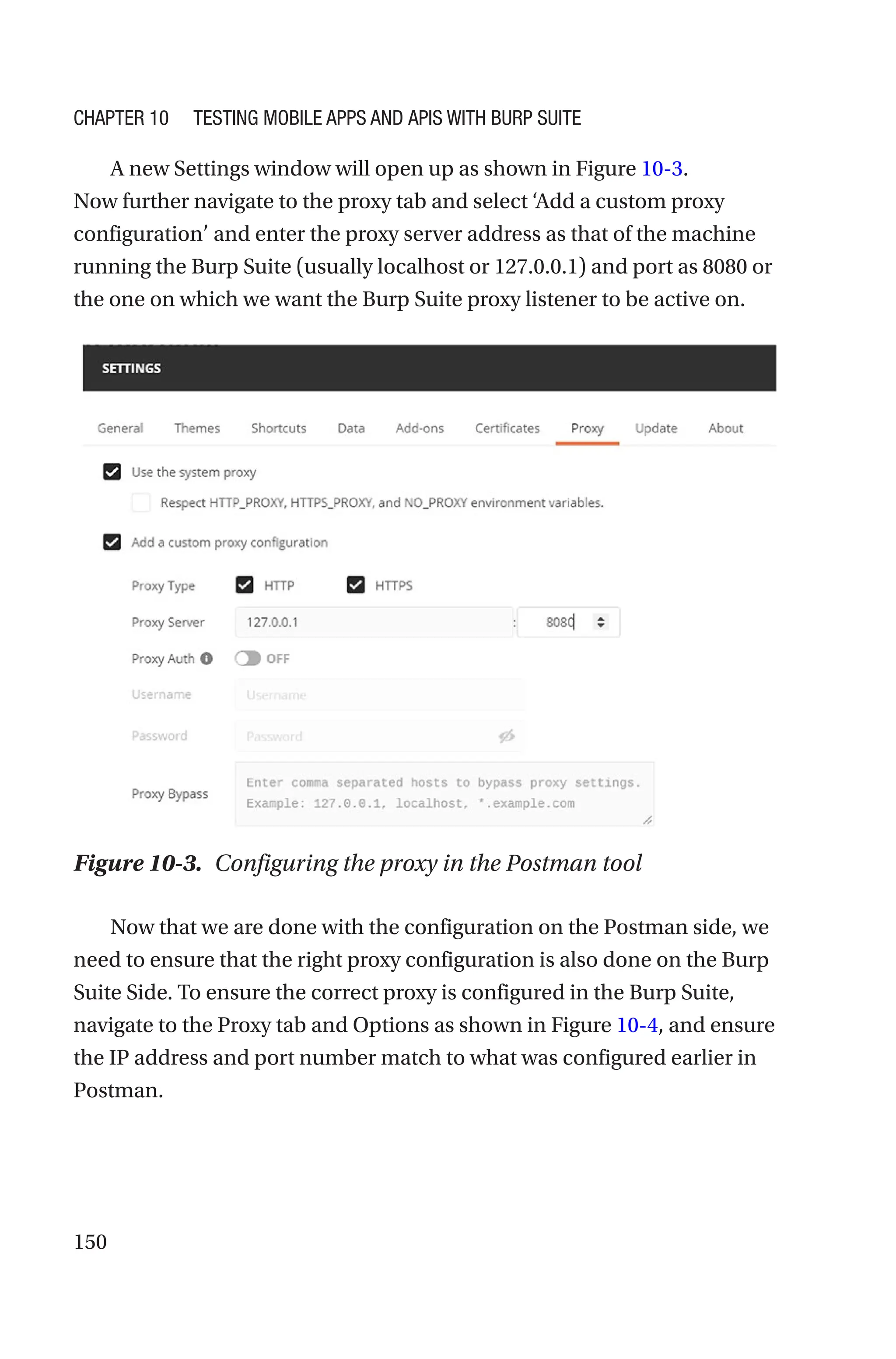 150
A new Settings window will open up as shown in Figure 10-3.
Now further navigate to the proxy tab and select ‘Add a custom proxy
configuration’ and enter the proxy server address as that of the machine
running the Burp Suite (usually localhost or 127.0.0.1) and port as 8080 or
the one on which we want the Burp Suite proxy listener to be active on.
Now that we are done with the configuration on the Postman side, we
need to ensure that the right proxy configuration is also done on the Burp
Suite Side. To ensure the correct proxy is configured in the Burp Suite,
navigate to the Proxy tab and Options as shown in Figure 10-4, and ensure
the IP address and port number match to what was configured earlier in
Postman.
Figure 10-3. Configuring the proxy in the Postman tool
Chapter 10 Testing Mobile Apps and APIs with Burp Suite
 