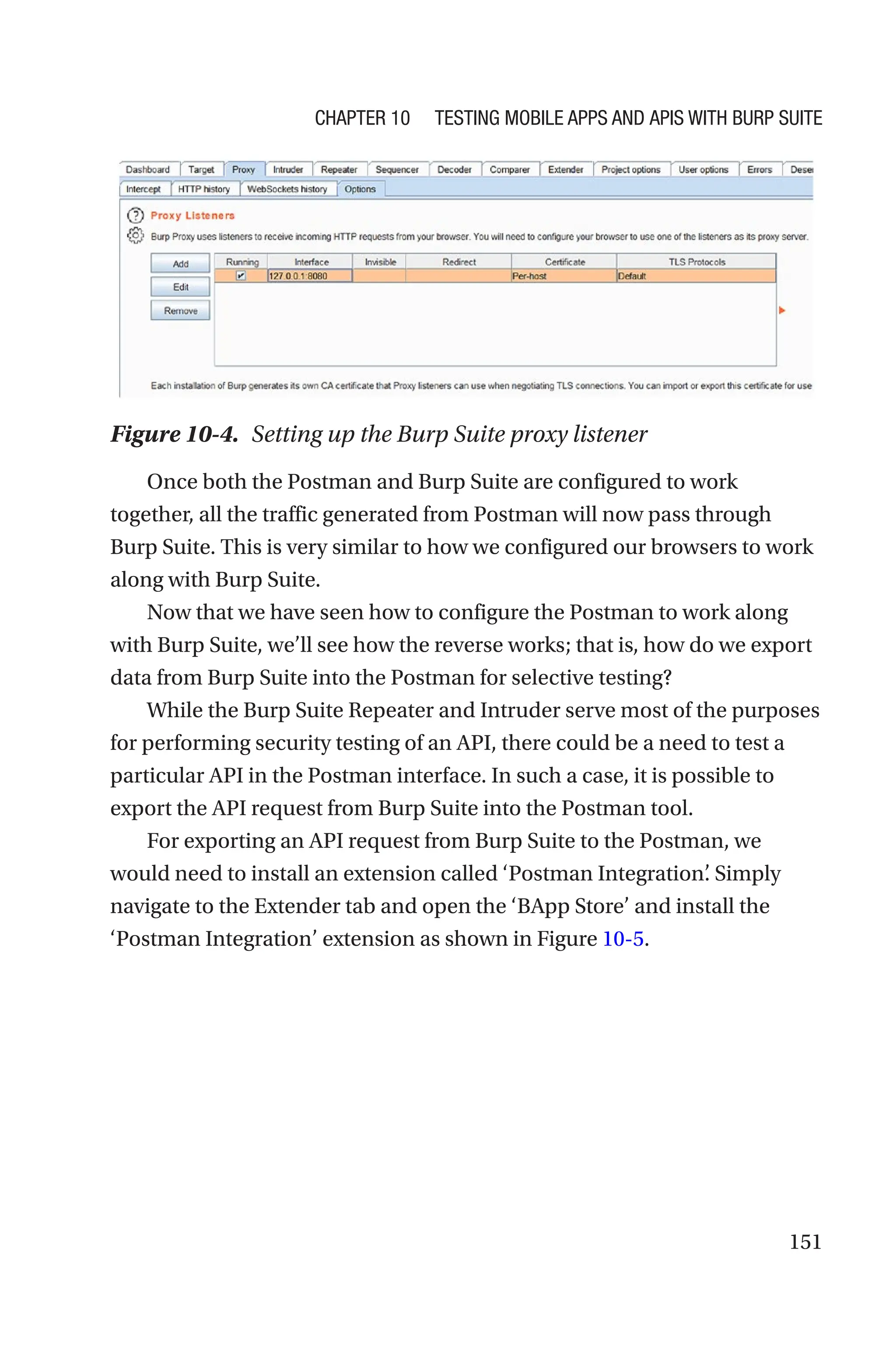 151
Once both the Postman and Burp Suite are configured to work
together, all the traffic generated from Postman will now pass through
Burp Suite. This is very similar to how we configured our browsers to work
along with Burp Suite.
Now that we have seen how to configure the Postman to work along
with Burp Suite, we’ll see how the reverse works; that is, how do we export
data from Burp Suite into the Postman for selective testing?
While the Burp Suite Repeater and Intruder serve most of the purposes
for performing security testing of an API, there could be a need to test a
particular API in the Postman interface. In such a case, it is possible to
export the API request from Burp Suite into the Postman tool.
For exporting an API request from Burp Suite to the Postman, we
would need to install an extension called ‘Postman Integration’
. Simply
navigate to the Extender tab and open the ‘BApp Store’ and install the
‘Postman Integration’ extension as shown in Figure 10-5.
Figure 10-4. Setting up the Burp Suite proxy listener
Chapter 10 Testing Mobile Apps and APIs with Burp Suite
 