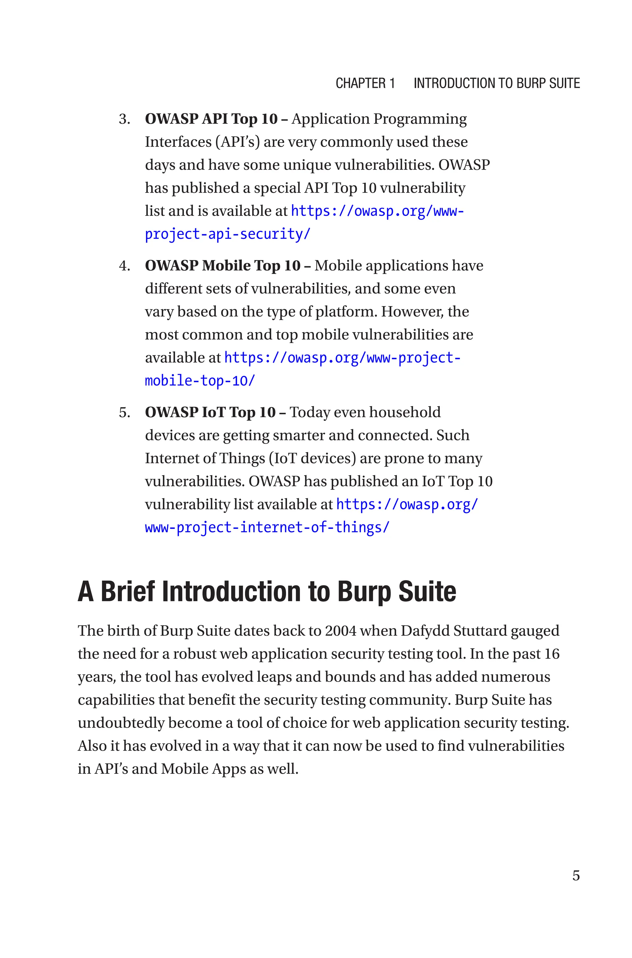 5
3. OWASP API Top 10 – Application Programming
Interfaces (API’s) are very commonly used these
days and have some unique vulnerabilities. OWASP
has published a special API Top 10 vulnerability
list and is available at https://owasp.org/www-
project-api-security/
4. OWASP Mobile Top 10 – Mobile applications have
different sets of vulnerabilities, and some even
vary based on the type of platform. However, the
most common and top mobile vulnerabilities are
available at https://owasp.org/www-project-
mobile-top-10/
5. OWASP IoT Top 10 – Today even household
devices are getting smarter and connected. Such
Internet of Things (IoT devices) are prone to many
vulnerabilities. OWASP has published an IoT Top 10
vulnerability list available at https://owasp.org/
www-project-internet-of-things/

A Brief Introduction to Burp Suite
The birth of Burp Suite dates back to 2004 when Dafydd Stuttard gauged
the need for a robust web application security testing tool. In the past 16
years, the tool has evolved leaps and bounds and has added numerous
capabilities that benefit the security testing community. Burp Suite has
undoubtedly become a tool of choice for web application security testing.
Also it has evolved in a way that it can now be used to find vulnerabilities
in API’s and Mobile Apps as well.
Chapter 1 Introduction to Burp Suite
 