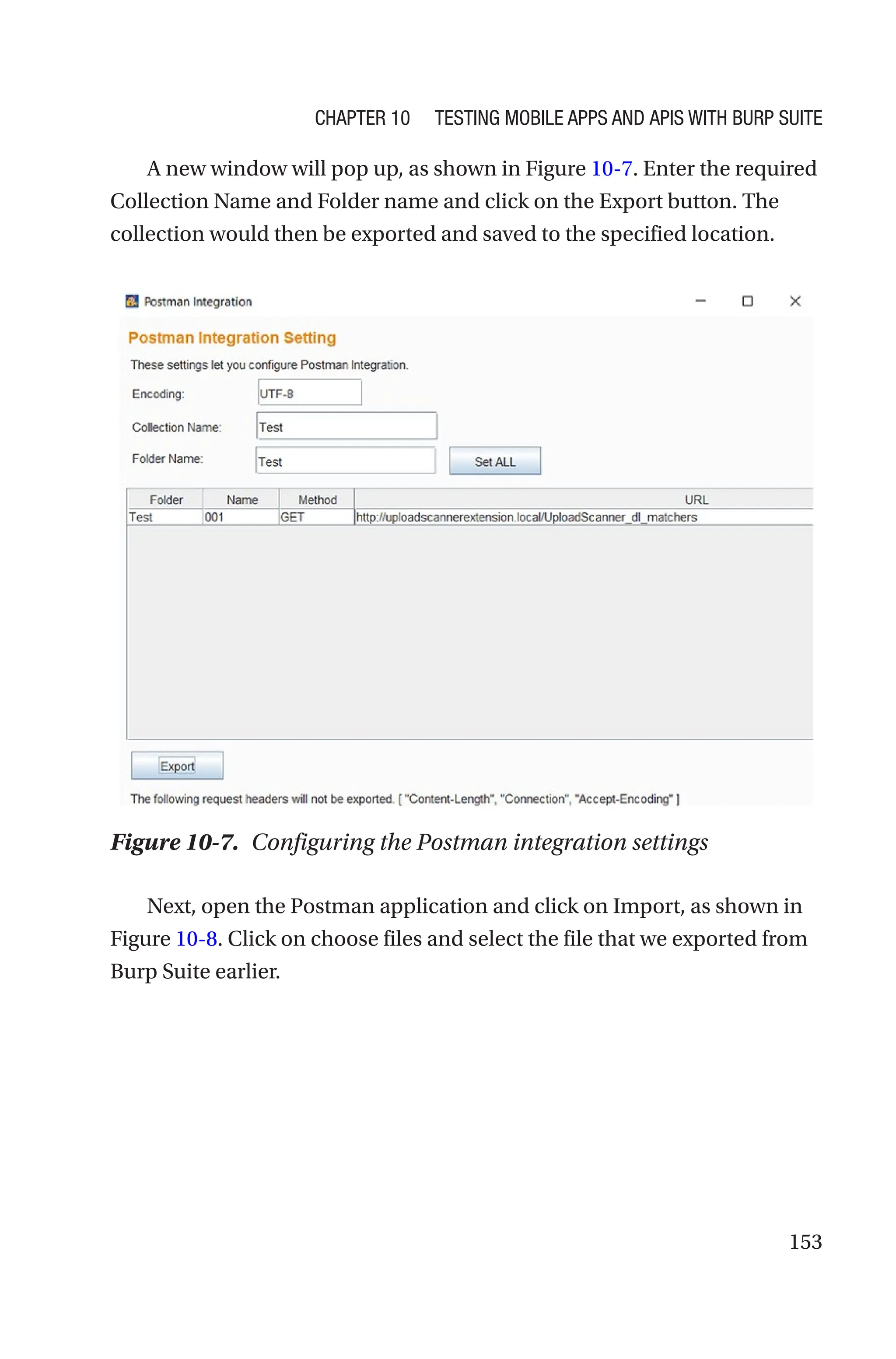 153
A new window will pop up, as shown in Figure 10-7. Enter the required
Collection Name and Folder name and click on the Export button. The
collection would then be exported and saved to the specified location.
Next, open the Postman application and click on Import, as shown in
Figure 10-8. Click on choose files and select the file that we exported from
Burp Suite earlier.
Figure 10-7. Configuring the Postman integration settings
Chapter 10 Testing Mobile Apps and APIs with Burp Suite
 