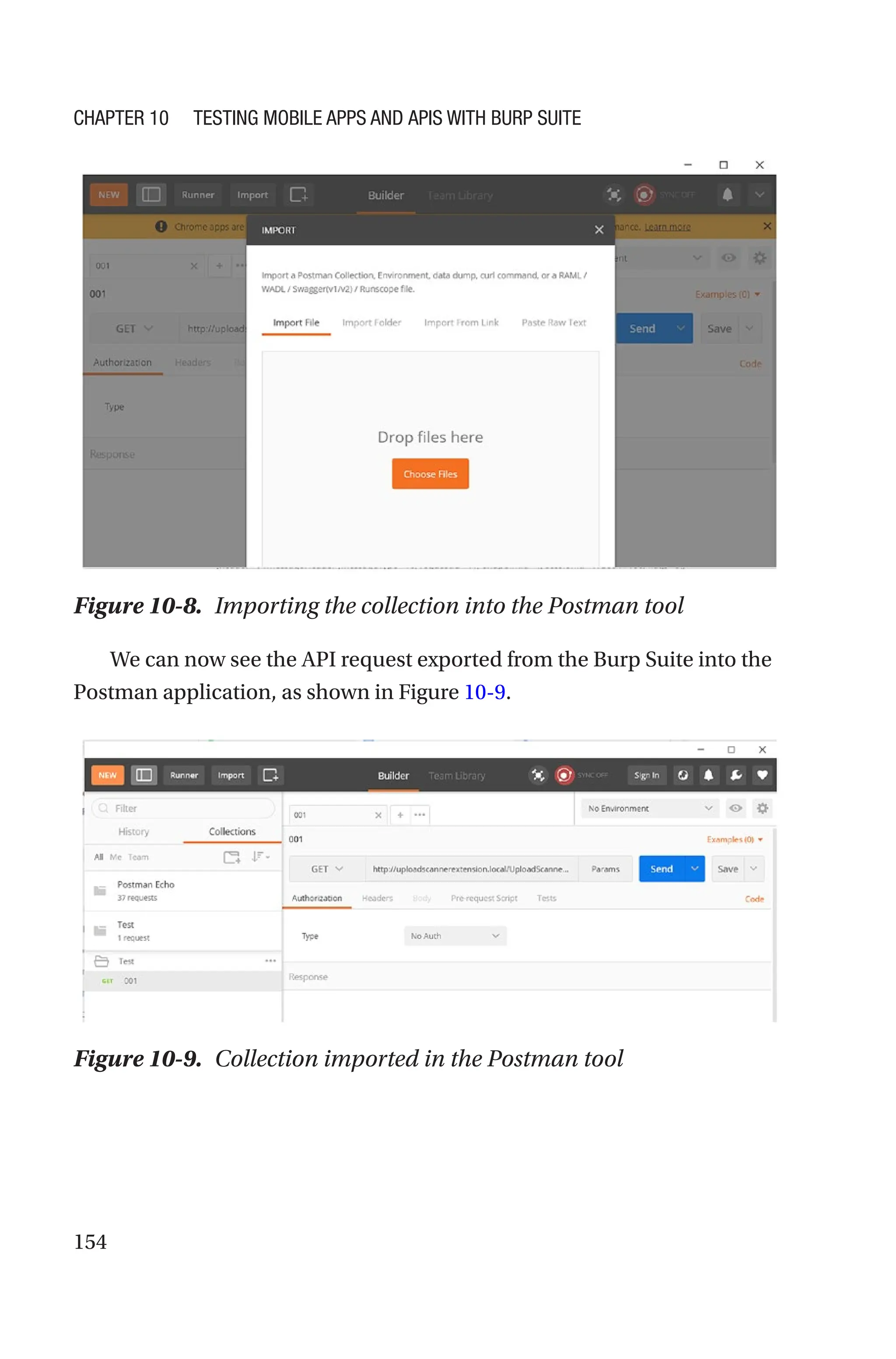 154
We can now see the API request exported from the Burp Suite into the
Postman application, as shown in Figure 10-9.
Figure 10-8. Importing the collection into the Postman tool
Figure 10-9. Collection imported in the Postman tool
Chapter 10 Testing Mobile Apps and APIs with Burp Suite
 