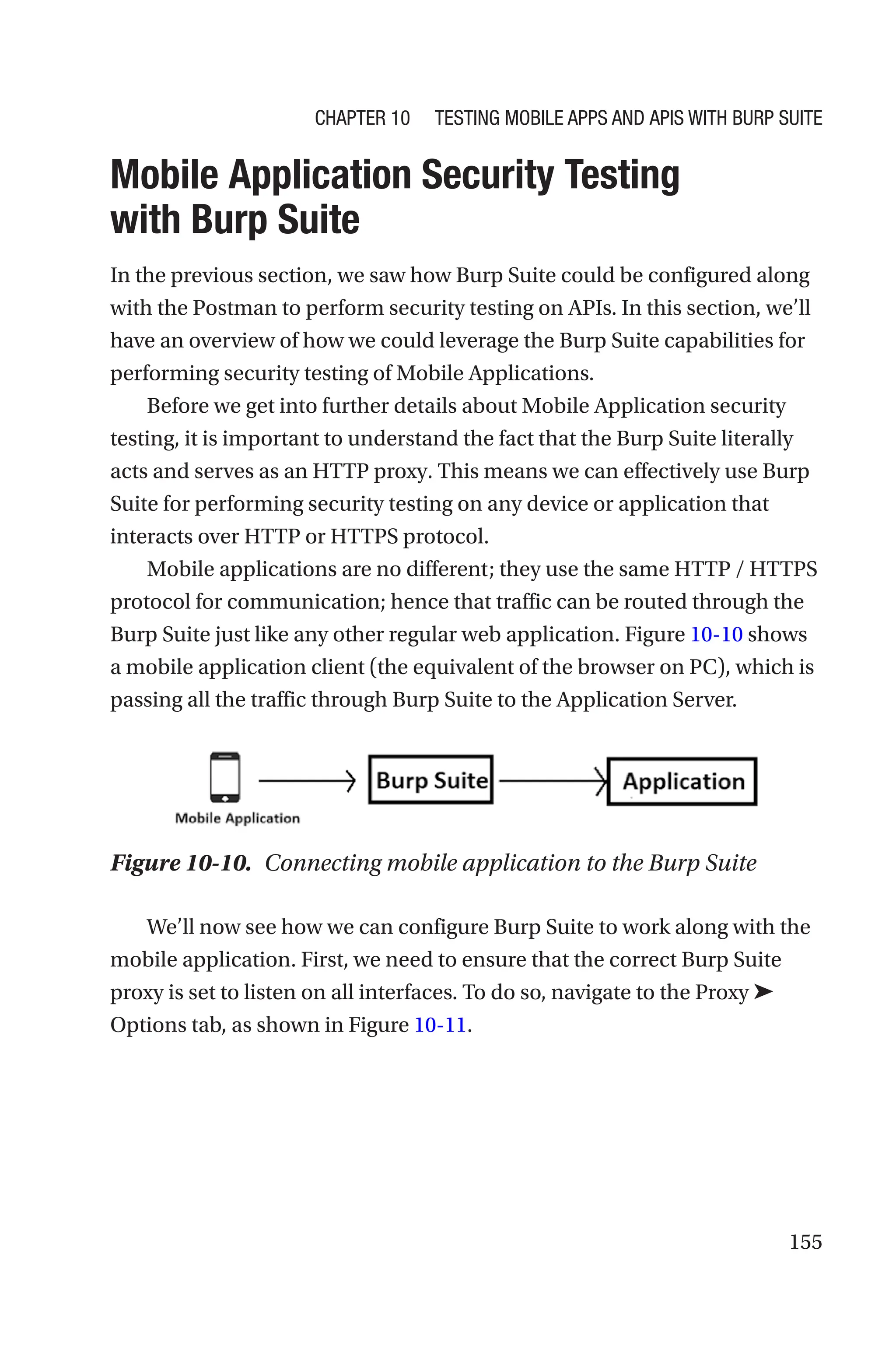 155

Mobile Application Security Testing
with Burp Suite
In the previous section, we saw how Burp Suite could be configured along
with the Postman to perform security testing on APIs. In this section, we’ll
have an overview of how we could leverage the Burp Suite capabilities for
performing security testing of Mobile Applications.
Before we get into further details about Mobile Application security
testing, it is important to understand the fact that the Burp Suite literally
acts and serves as an HTTP proxy. This means we can effectively use Burp
Suite for performing security testing on any device or application that
interacts over HTTP or HTTPS protocol.
Mobile applications are no different; they use the same HTTP / HTTPS
protocol for communication; hence that traffic can be routed through the
Burp Suite just like any other regular web application. Figure 10-10 shows
a mobile application client (the equivalent of the browser on PC), which is
passing all the traffic through Burp Suite to the Application Server.
We’ll now see how we can configure Burp Suite to work along with the
mobile application. First, we need to ensure that the correct Burp Suite
proxy is set to listen on all interfaces. To do so, navigate to the Proxy ➤
Options tab, as shown in Figure 10-11.
Figure 10-10. Connecting mobile application to the Burp Suite
Chapter 10 Testing Mobile Apps and APIs with Burp Suite
 