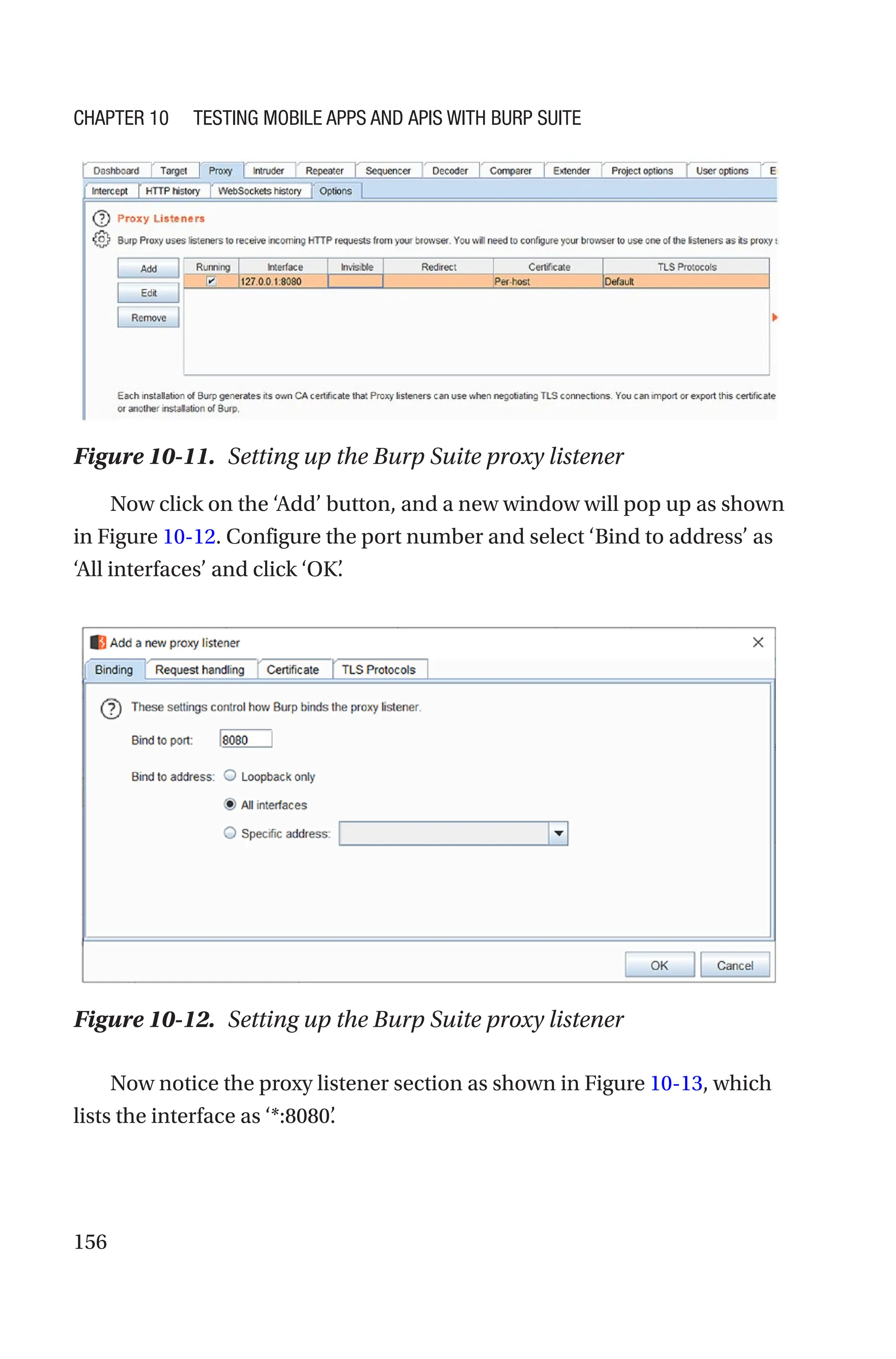 156
Now click on the ‘Add’ button, and a new window will pop up as shown
in Figure 10-12. Configure the port number and select ‘Bind to address’ as
‘All interfaces’ and click ‘OK’
.
Now notice the proxy listener section as shown in Figure 10-13, which
lists the interface as ‘*:8080’
.
Figure 10-12. Setting up the Burp Suite proxy listener
Figure 10-11. Setting up the Burp Suite proxy listener
Chapter 10 Testing Mobile Apps and APIs with Burp Suite
 