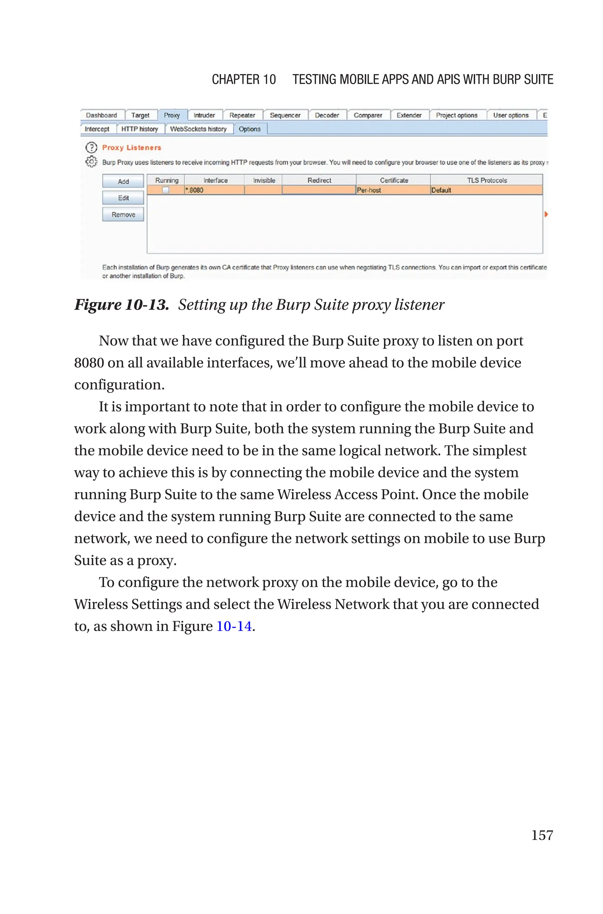 157
Now that we have configured the Burp Suite proxy to listen on port
8080 on all available interfaces, we’ll move ahead to the mobile device
configuration.
It is important to note that in order to configure the mobile device to
work along with Burp Suite, both the system running the Burp Suite and
the mobile device need to be in the same logical network. The simplest
way to achieve this is by connecting the mobile device and the system
running Burp Suite to the same Wireless Access Point. Once the mobile
device and the system running Burp Suite are connected to the same
network, we need to configure the network settings on mobile to use Burp
Suite as a proxy.
To configure the network proxy on the mobile device, go to the
Wireless Settings and select the Wireless Network that you are connected
to, as shown in Figure 10-14.
Figure 10-13. Setting up the Burp Suite proxy listener
Chapter 10 Testing Mobile Apps and APIs with Burp Suite
 