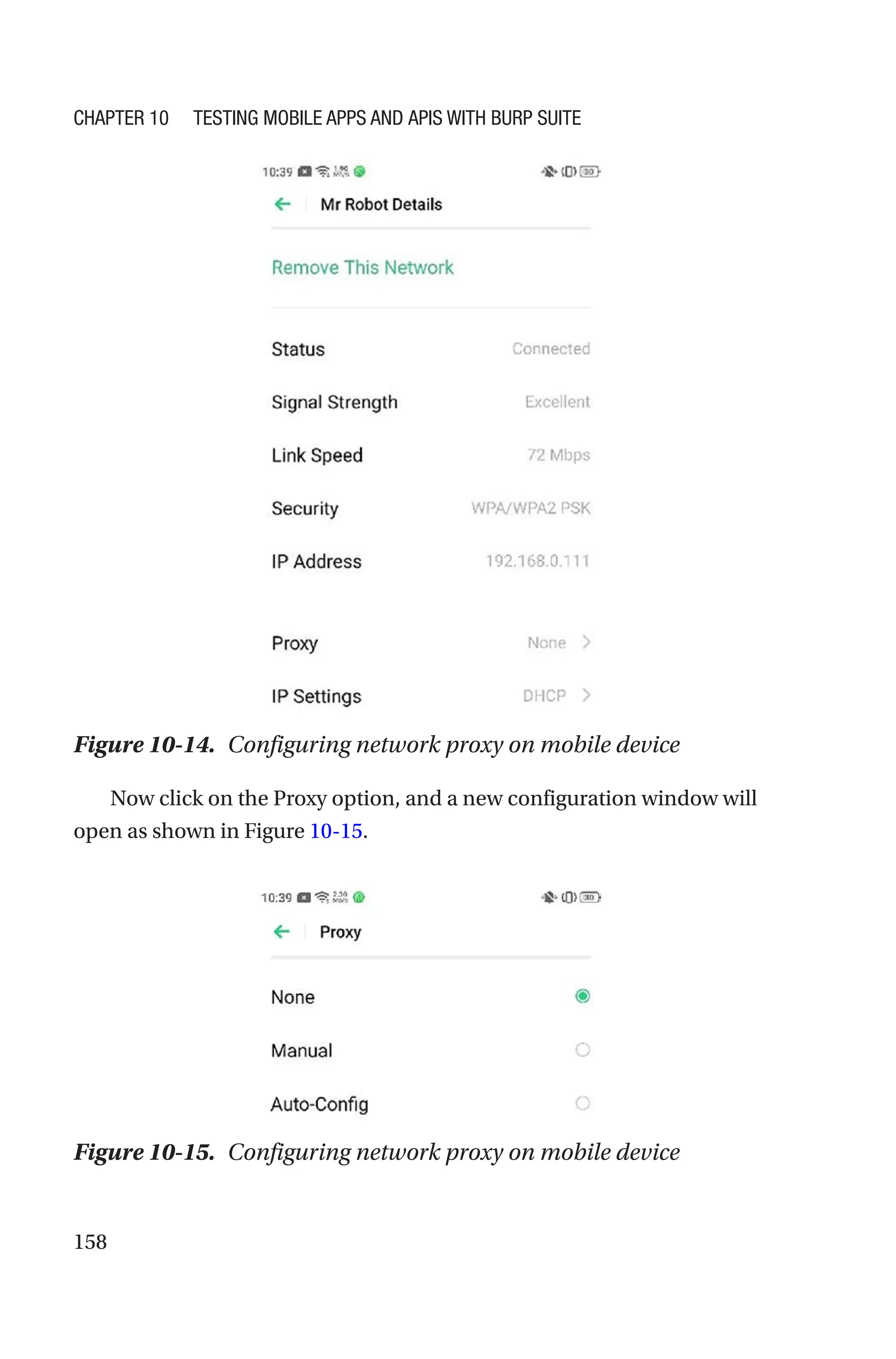 158
Now click on the Proxy option, and a new configuration window will
open as shown in Figure 10-15.
Figure 10-15. Configuring network proxy on mobile device
Figure 10-14. Configuring network proxy on mobile device
Chapter 10 Testing Mobile Apps and APIs with Burp Suite
 
