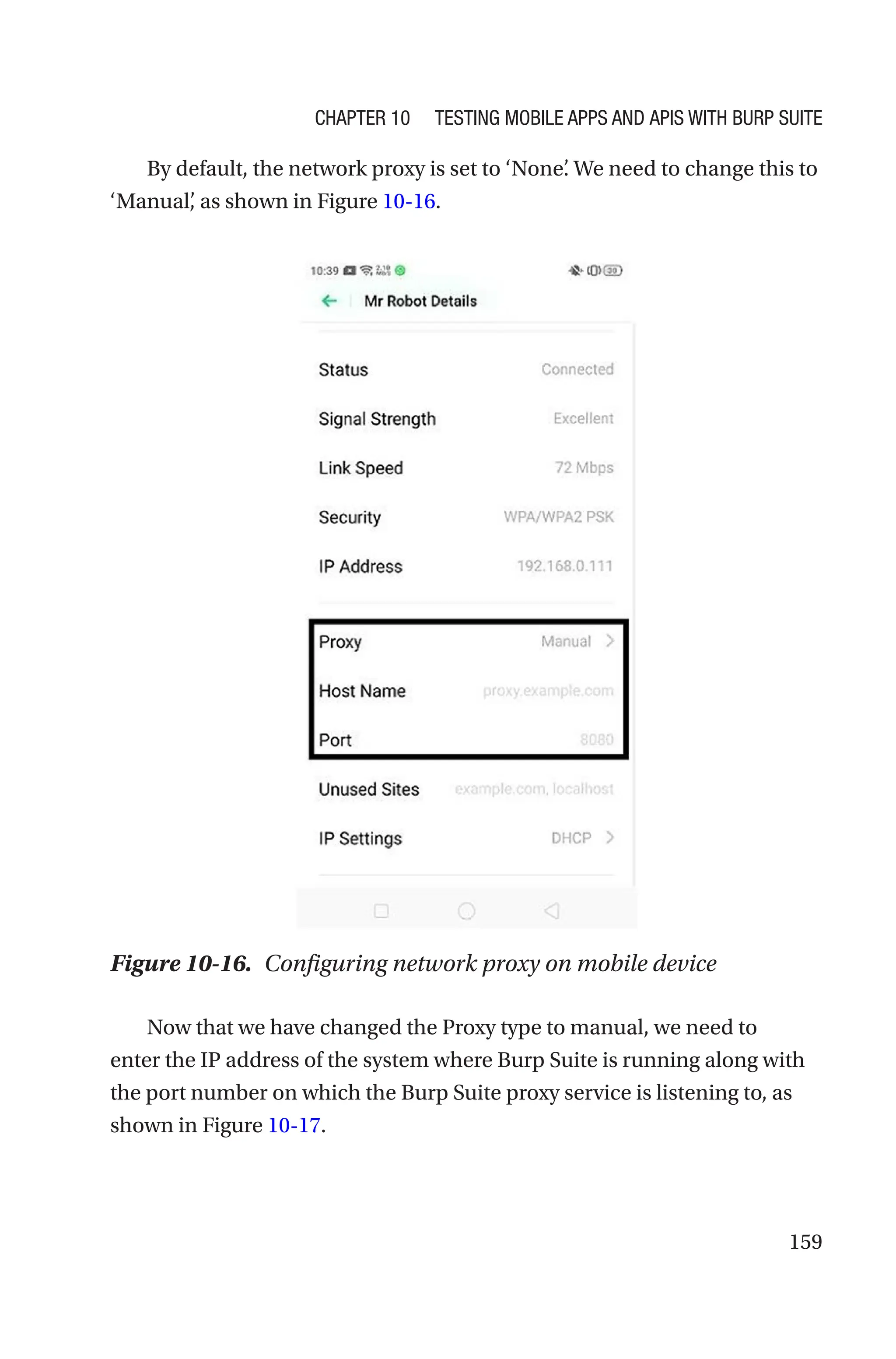 159
By default, the network proxy is set to ‘None’
. We need to change this to
‘Manual’
, as shown in Figure 10-16.
Now that we have changed the Proxy type to manual, we need to
enter the IP address of the system where Burp Suite is running along with
the port number on which the Burp Suite proxy service is listening to, as
shown in Figure 10-17.
Figure 10-16. Configuring network proxy on mobile device
Chapter 10 Testing Mobile Apps and APIs with Burp Suite
 