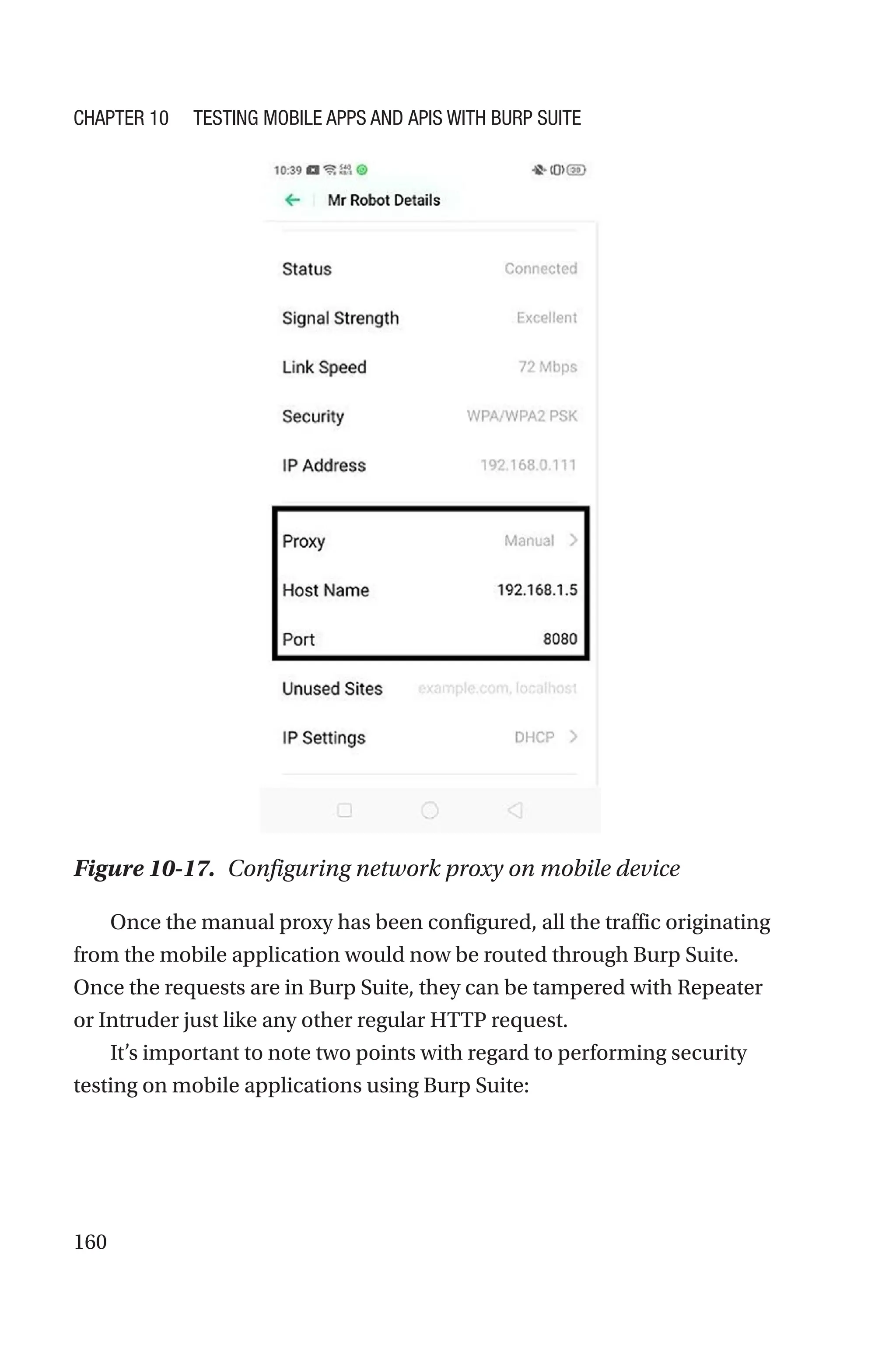 160
Once the manual proxy has been configured, all the traffic originating
from the mobile application would now be routed through Burp Suite.
Once the requests are in Burp Suite, they can be tampered with Repeater
or Intruder just like any other regular HTTP request.
It’s important to note two points with regard to performing security
testing on mobile applications using Burp Suite:
Figure 10-17. Configuring network proxy on mobile device
Chapter 10 Testing Mobile Apps and APIs with Burp Suite
 
