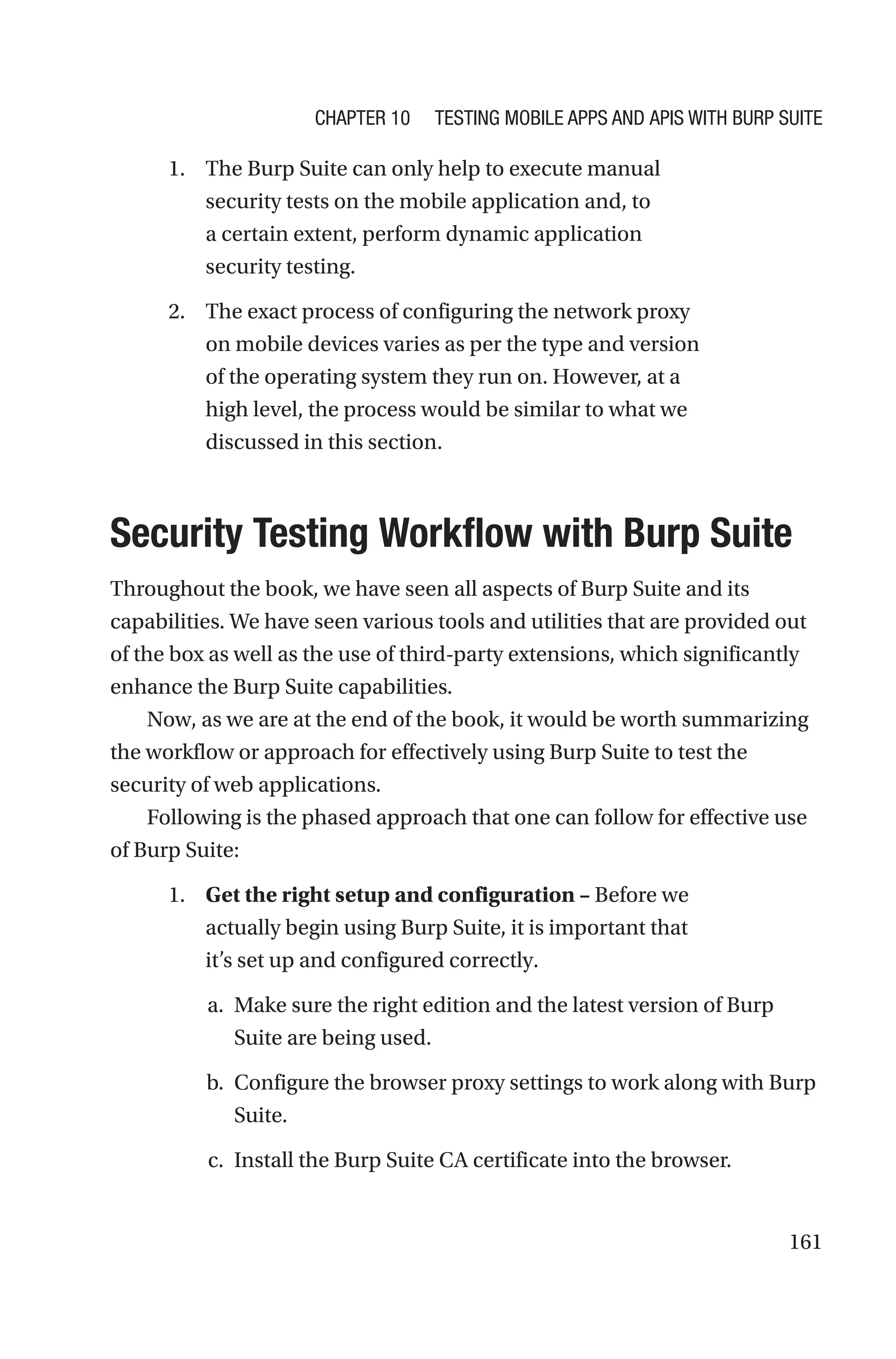 161
1. The Burp Suite can only help to execute manual
security tests on the mobile application and, to
a certain extent, perform dynamic application
security testing.
2. The exact process of configuring the network proxy
on mobile devices varies as per the type and version
of the operating system they run on. However, at a
high level, the process would be similar to what we
discussed in this section.

Security Testing Workflow with Burp Suite
Throughout the book, we have seen all aspects of Burp Suite and its
capabilities. We have seen various tools and utilities that are provided out
of the box as well as the use of third-party extensions, which significantly
enhance the Burp Suite capabilities.
Now, as we are at the end of the book, it would be worth summarizing
the workflow or approach for effectively using Burp Suite to test the
security of web applications.
Following is the phased approach that one can follow for effective use
of Burp Suite:
1. Get the right setup and configuration – Before we
actually begin using Burp Suite, it is important that
it’s set up and configured correctly.
a. Make sure the right edition and the latest version of Burp
Suite are being used.
b. Configure the browser proxy settings to work along with Burp
Suite.
c. Install the Burp Suite CA certificate into the browser.
Chapter 10 Testing Mobile Apps and APIs with Burp Suite
 