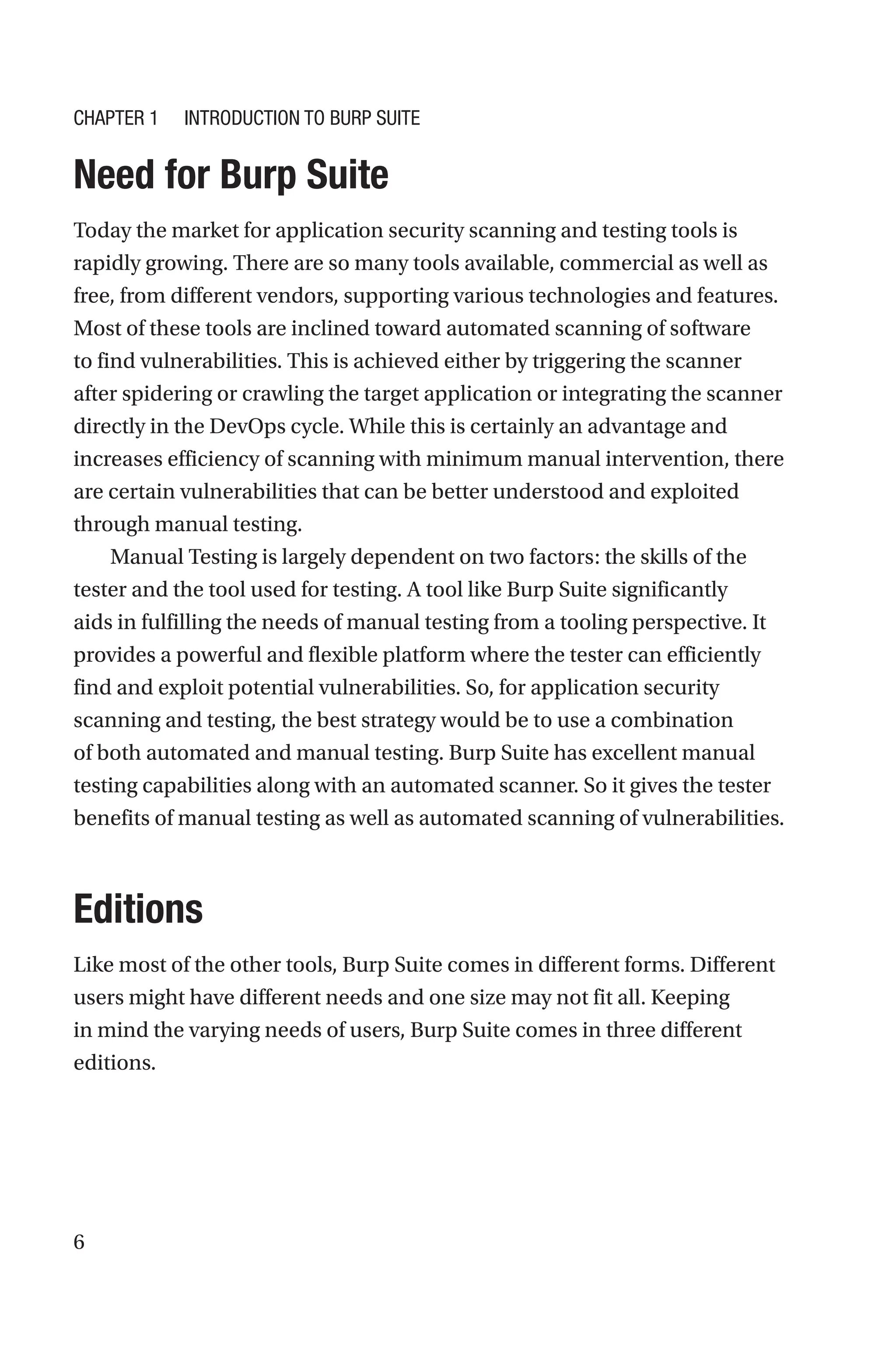 6

Need for Burp Suite
Today the market for application security scanning and testing tools is
rapidly growing. There are so many tools available, commercial as well as
free, from different vendors, supporting various technologies and features.
Most of these tools are inclined toward automated scanning of software
to find vulnerabilities. This is achieved either by triggering the scanner
after spidering or crawling the target application or integrating the scanner
directly in the DevOps cycle. While this is certainly an advantage and
increases efficiency of scanning with minimum manual intervention, there
are certain vulnerabilities that can be better understood and exploited
through manual testing.
Manual Testing is largely dependent on two factors: the skills of the
tester and the tool used for testing. A tool like Burp Suite significantly
aids in fulfilling the needs of manual testing from a tooling perspective. It
provides a powerful and flexible platform where the tester can efficiently
find and exploit potential vulnerabilities. So, for application security
scanning and testing, the best strategy would be to use a combination
of both automated and manual testing. Burp Suite has excellent manual
testing capabilities along with an automated scanner. So it gives the tester
benefits of manual testing as well as automated scanning of vulnerabilities.
Editions
Like most of the other tools, Burp Suite comes in different forms. Different
users might have different needs and one size may not fit all. Keeping
in mind the varying needs of users, Burp Suite comes in three different
editions.
Chapter 1 Introduction to Burp Suite
 